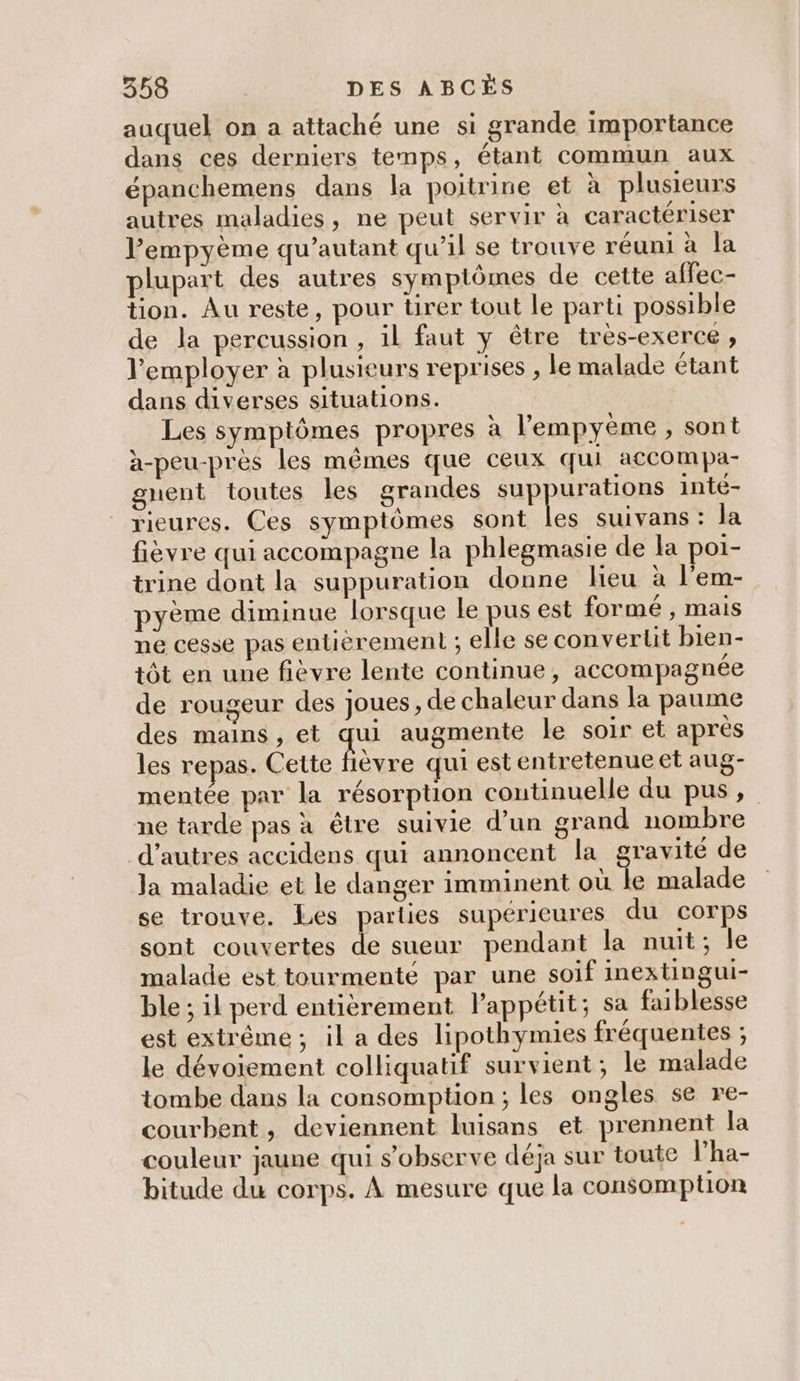 auquel on a attaché une si grande importance dans ces derniers temps, étant commun aux épanchemens dans la poitrine et à plusieurs autres maladies, ne peut servir à caractériser l’empyème qu’autant qu’il se trouve réuni à la plupart des autres sympiômes de cette affec- tion. Au reste, pour tirer tout le parti possible de la percussion, il faut y être tres-exerce , l’employer à plusieurs reprises , le malade étant dans diverses situations. Les symptômes propres à l’'empyème, sont à-peu-près les mêmes que ceux qui accompa- gnent toutes les grandes De inté- rieures. Ces symptômes sont les suivans : la fièvre qui accompagne la phlegmasie de la poi- trine dont la suppuration donne lieu à l’em- yème diminue lorsque le pus est formé , mais ne cesse pas entièrement ; elle se convertit bien- tôt en une fièvre lente continue, accompagnée de rougeur des joues , de chaleur dans la paume des mains, et Fe augmente le soir et après les repas. Cette fièvre qui est entretenue et aug- mentée par la résorption continuelle du pus, ne tarde pas à être suivie d’un grand nombre d’autres accidens qui annoncent la gravité de la maladie et le danger imminent où le malade se trouve. Les parties supérieures du corps sont couvertes de sueur pendant la nuit; le malade est tourmenté par une soif inextingui- ble ; il perd entièrement lappétit; sa faiblesse est extrême ; il a des lipothymies fréquentes ; le dévoiement colliquatif survient; le malade tombe dans la consomption ; les ongles se re- courbent, deviennent luisans et prennent la couleur jaune qui s’observe déja sur toute l’ha- bitude du corps. À mesure que la consomption