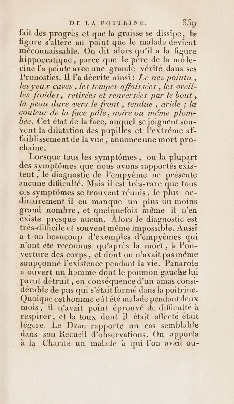 fait des progrès et que la graisse se dissipe, la figure s’altère au point que le malade devient méconnaissable. On dit alors qu’il a la figure hippocratique , parce que le père de la méde- cine la peinte avec une grande vérité dans ses Pronostics. Il l’a décrite ainsi: Le nez pointu , les yeux caves , les tempes affaissees , les oreil- les froides, retirées et renversées par le bout, la peau dure vers le front , tendue , aride ; la couleur de la face pâle, noire ou méme plom- bée. Cet état de la face, auquel se joignent sou- vent la dilatation des pupilles et lextrême af- faiblissement de la vue , annonceune mort pro- chaine. Lorsque tous les symptômes, ou la plupart des symptômes que nous avons rapportés exis- tent , le diagnostic de lempyème ne présente aucune difficulté. Mais il est très-rare que tous ces symptômes se trouvent réunis; le plus or- dinairement il en manque un plus ou moins grand nombre, et quelquefois même il n’en existe presque aucun. ÂAlors le diagnostic est tres-diflicile et souvent même impossible. Aussi a-t-on beaucoup d’exemples d’empyèmes qui n'ont été reconnus qu'après la mort, à Pou- verture des corps, et dont on n’avait pas même soupconné l'existence pendant la vie. Panarole a ouvert un homme dont le poumon gauche lui parut détruit , en conséquence d’un amas consi- dérable de pus qui s'était formé dans la poitrine. Quoique cethomme eût été malade pendant deux mois, 1l n'avait point éprouvé de difficulté à respirer , et la toux dont il était affecté était légère. Le Dran rapporte un cas semblable dans son Recueil d'observations. On apporta à La Charite un malade à qui l’on avait ou-