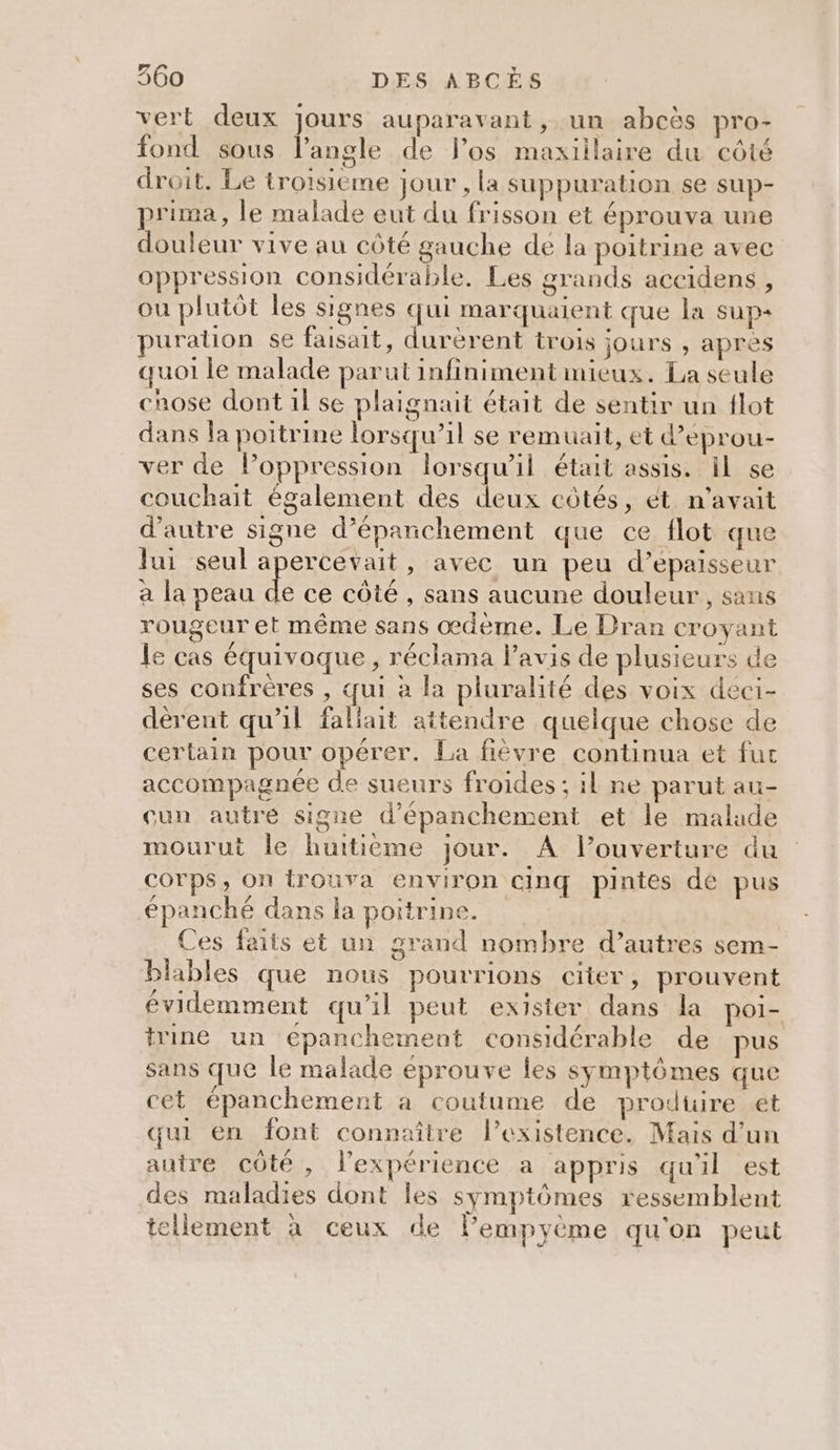 vert deux jours auparavant , un abcès pro- fond sous l’angle de l'os maxiilaire du côté droit. Le troisieme jour , la suppuration se sup- prima, le malade eut du frisson et éprouva une douleur vive au côté gauche dé la poitrine avec oppression considérable. Les grands accidens , ou plutôt les signes qui marquaient que la sup+ puralion se faisait, durèrent trois jours , apres quoi le malade parut infiniment mieux. La seule chose dont 1l se plaignait était de sentir un flot dans la poitrine lorsqu’il se remuait, et d’eprou- ver de Poppression lorsqu'il était assis. Il se couchait également des deux côtés, ét n'avait d'autre signe d’épanchement que ce flot que lui seul apercevait, avec un peu d’epaisseur a la peau de ce côté , sans aucune douleur , sans rougeur et même sans œdème. Le Dran croyant le cas équivoque, réclama l'avis de plusieurs de ses confrères , qui à la pluralité des voix deci- dèrent qu’il fallait attendre quelque chose de certain pour opérer. La fièvre continua et fut accompagnée de sueurs froides ; il ne parut au- cun autre signe d’épanchement et le malade mourut le huitième jour. A l’ouverture du corps, On trouva environ cinq pintes de pus épanché dans la poitrine. Ces faits et un grand nombre d’autres sem- blables que nous pourrions citer, prouvent évidemment qu’il peut exister dans la poi- trine un epanchement considérable de pus sans que le malade éprouve les symptômes que cet épanchement a coutume de prodüire ét qui en font connaître l'existence. Mais d’un autre côte , l'expérience a appris quil est des maladies dont les symptômes ressemblent tellement à ceux de lempyème qu'on peut