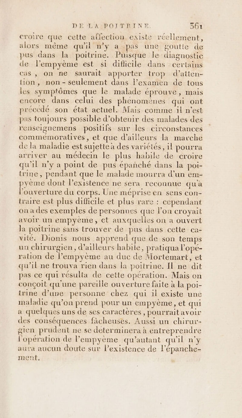 croire que cette affection existe réellement, alors même qu'il n’y a pas une goutte de pus dans la poitrine. Puisque le diagnostic de l’empyème est s1 dificile dans certains cas , on ne saurait apporter trop d’atten- tion, non- seulement dans l’examen de tous les symptômes que le malade éprouve, mais encore dans celui des phénomènes qui ont précédé son état actuel. Mais comme il n’est pas toujours possible d’obtenir des malades des renseignemens positifs sur les circonstances commémoratives, et que d’ailleurs la marche de la maladie est sujette à des variétés, il pourra arriver au médecin le plus habile de croire qu'il n’y a point de pus épañché dans la poi- trine, pendant que le malade mourra d’un em- pyeme dont lPexistence ne sera reconnue au à l'ouverture du corps. Une méprise en sens con- traire est plus difficile et plus rare : cependant on à des exemples de personnes que lon croyait avoir un empyème, ét auxquelles on a ouvert la poitrine sans trouver de pus dans cette ca- vité. Dionis nous apprend que de son temps uu chirurgien, d’ailleurs habile, pratiqua l’opé- ration de l’empyème au due de Mortemart, et qu’il ne trouva rien dans la poitrine. fl ne dit pas ce qui résulta de cette opération. Mais on conçoit qu'une pareille ouverture faite à la poi- trine d’une personne chez qui il existe une maladie qu’on prend pour un empyème, et qui a quelques uns de ses caractères, pourrait avoir des conséquences fAcheuses. Aussi un chirur- gien prudent ne se déterminera à entreprendre l'opération de l’empyème qu’autant qu'il n’y aura aucun doute sur l’existence de l’épanche- ment.
