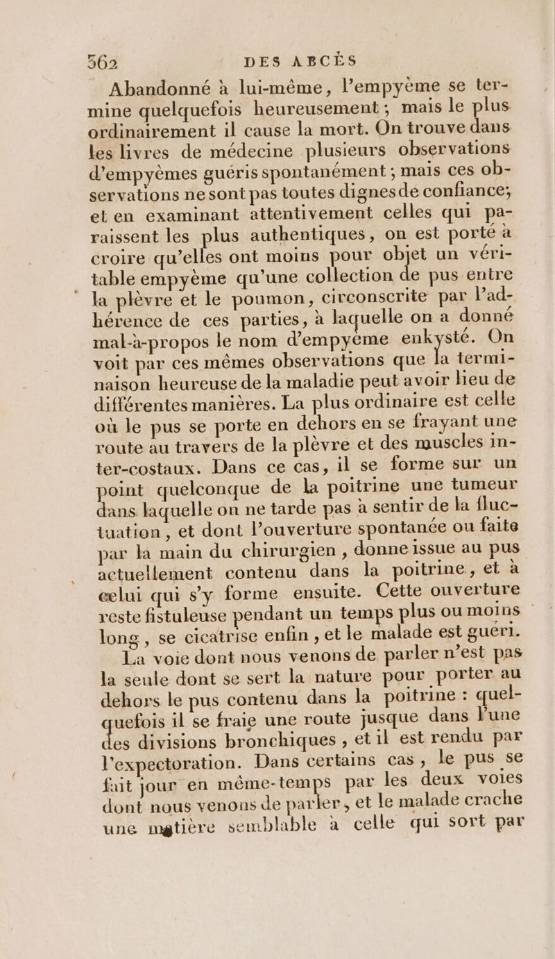 Abandonné à lui-même, lempyeme se ter- mine quelquefois heureusement ; mais le plus ordinairement il cause la mort. On trouve dans les livres de médecine plusieurs observations d’empyèmes guéris spontanément ; mais ces ob- servations ne sont pas toutes dignes de confiance; et en examinant attentivement celles qui pa- raissent les plus authentiques, on est porté à croire qu’elles ont moins pour objet un véri- table empyème qu'une collection a pus entre la plèvre et le poumon, civconscrite par lPad- hérence de ces parties, à laquelle on a donné mal-à-propos le nom d’empyéme robes On voit par ces mêmes observations que la termi- naison heureuse de la maladie peut avoir heu de différentes manières. La plus ordinaire est celle où le pus se porte en dehors en se frayant une route au travers de la plèvre et des muscles in- ter-costaux. Dans ce cas, il se forme sur un point quelconque de la poitrine une tumeur dans laquelle on ne tarde pas à sentir de la fluc- iuation , et dont l’ouverture spontanée ou faite par la main du chirurgien , donne issue au pus actuellement contenu dans la poitrine, et à celui qui sy forme ensuite. Cette ouverture reste fistuleuse pendant un temps plus ou moins long , se cicatrise enfin , et le malade est guer1. La voie dont nous venons de parler n’est pas la seule dont se sert la nature pour portier au dehors le pus contenu dans la poitrine : quel- ruefois il se fraie une route jusque dans lune des divisions bronchiques , etil est rendu par l'expectoration. Dans certains cas, le pus se fuit jour en même-temps par les deux voies dont nous venons de en , et le malade crache une mgtière semblable à celle qui sort par
