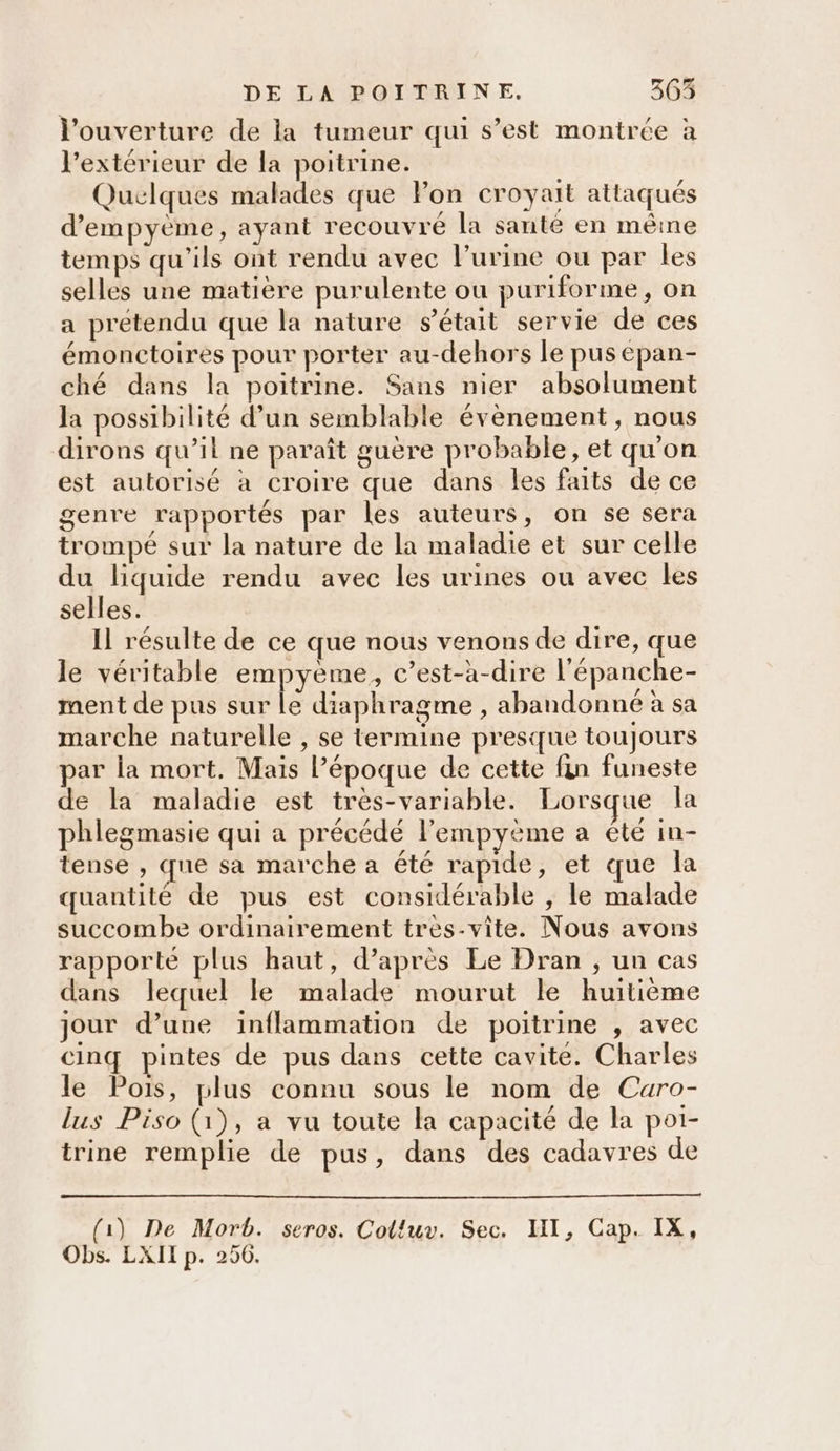 l'ouverture de la tumeur qui s’est montrée à l'extérieur de la poitrine. Quelques malades que Pon croyait attaqués d’empyème, ayant recouvre la sante en mêine temps qu'ils ont rendu avec l’urine ou par les selles une matière purulente ou puriforme, on a prétendu que la nature s'était servie de ces émonctoires pour porter au-dehors le pus epan- ché dans la poitrine. Sans nier absolument la possibilité d’un semblable évènement, nous dirons qu’il ne paraît guère probable, et qu'on est autorisé à croire que dans les faits de ce genre rapportés par les auteurs, on se sera trompé sur la nature de la maladie et sur celle du liquide rendu avec les urines ou avec les selles. Il résulte de ce que nous venons de dire, que le véritable empyème, c’est-à-dire l'épanche- ment de pus sur le diaphragme , abandonné à sa marche naturelle , se termine presque toujours par la mort. Mais Pépoque de cette fin funeste de la maladie est très-variable. Lorsque la phlegmasie qui a précédé l'empyème a été in- tense , que sa marche a été rapide, et que la quantité de pus est considérable , le malade succombe ordinairement tres-vite. Nous avons rapporté plus haut, d’après Le Dran , un cas dans lequel le malade mourut le huitième jour d’une inflammation de poitrine , avec cinq pintes de pus dans cette cavite. Charles le Pois, plus connu sous le nom de Caro- lus Piso (1), a vu toute la capacité de la poi- trine remplie de pus, dans des cadavres de (1) De Morb. seros. Colluv. Sec. HI, Cap. IX, Obs. LXII p. 250.
