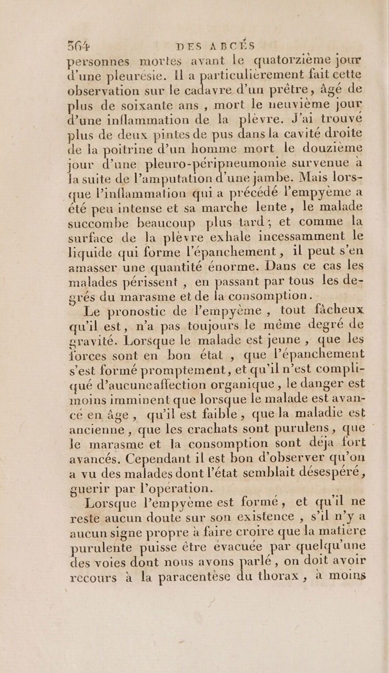 personnes mortes avant le quatorzième jour d’une pleurésie. Il a particuliérement fait cette observation sur le de d’un prêtre, âgé de plus de soixante ans , mort le neuvième Jour d’une inflammation de la plèvre. J'ai trouve plus de deux pintes de pus dans la cavité droite de la poitrine d’un homme mort le douzieme jour d’une pleuro-péripneumonie survenue à la suite de l’amputation d’une jambe. Mais lors- que Pinflammation qui a précédé lempyème a été peu intense et sa marche lente, le malade succombe beaucoup plus tard; et comme la surface de la plèvre exhale incessamment le liyuide qui forme l’épanchement , 1l peut s'en amasser une quantité énorme. Dans ce cas les malades périssent , en passant par tous les de- grés du marasme et de la consomption. Le pronostic de l’empyème , tout fâcheux qu'il est, n’a pas toujours le même degré de gravité. Lorsque le malade est jeune , que les forces sont en bon état , que lPépanchement s’est formé promptement, et qu'il n’est compli- qué d’aucuneaffection organique, le danger est moins imminent que lorsque le malade est avan- cé en âge, qu'il est faible, que la maladie est ancienne , que les crachats sont purulens, que le marasme et la consomption sont déja fort avancés. Cependant il est bon d'observer qu'on a vu des malades dont l’état semblait désespéré, guerir par l’operation. Lorsque lempyème est forme, et quil ne reste aucun doute sur son existence , s’il n’y a aucun signe propre à faire croire que la matière purulente puisse être évacuée par quelqu'une des voies dont nous avons parlé, on doit avoir recours à la paracentese du thorax, à moins