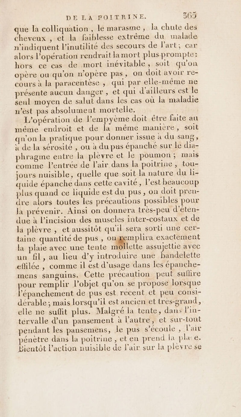 que la colliquation , le marasme , la chute des cheveux , et la faiblesse extrême du malade n’indiquent l’inutilité des secours de Part; car alors l’opération rendrait la mort plus prompte: hors ce cas de mort inévitable, soit qu'on opère ou qu'on w’opère pas, On doit avoir re- cours à la paracentèse , qui par elle-même ne présente aucun danger , et qui d'ailleurs est le seul moyen de salut dans les cas où la maladie n’est pas absolument mortelle. L'opération de Pempyeme doit être faite au méme endroit et de la même manière, soit qu'on la pratique pour donuer issue à du sang, à de la sérosité , ou à du pus épanché sur le dia- phragme entre la plevre et le poumon; mais comme l'entrée de Pair dans la poitrine , tou- jours nuisible, quelle que soit la nature du li- quide épanche dans cette cavité, l’est beaucoup plas quand ce liquide est du pus, on doit pren- dre alors toutes les précautions possibles pour la prévenir. Ainsi on donnera très-peu d’éten- due à lincision des muscles inter-costaux et de la plèvre , et aussitôt qu'il sera sorti une cer- taine quantité de pus , O1 mplira exactement la plaie avec une tente m Lette assujettie avec un fil, au lieu d’y introduire une bandelette eflilée , comme il est d'usage dans les épanche- mens sanguins. Cette précaution peut suflire pour remplir l’objet qu’on se propose lorsque l’'épanchement de pus est récent et peu consi- dérable ; mais lorsqu’il est ancien et tres-grand, elle ne suflit plus. Malgré la tente, dans lVin- tervalle d’un pansement à lPautre, et sur-tout endant les pansemens, le pus s’écoule , Pair pénètre dans la poitrine , et en prend la pla e. Bientôt l'action nuisible de l'air sur la plévre se