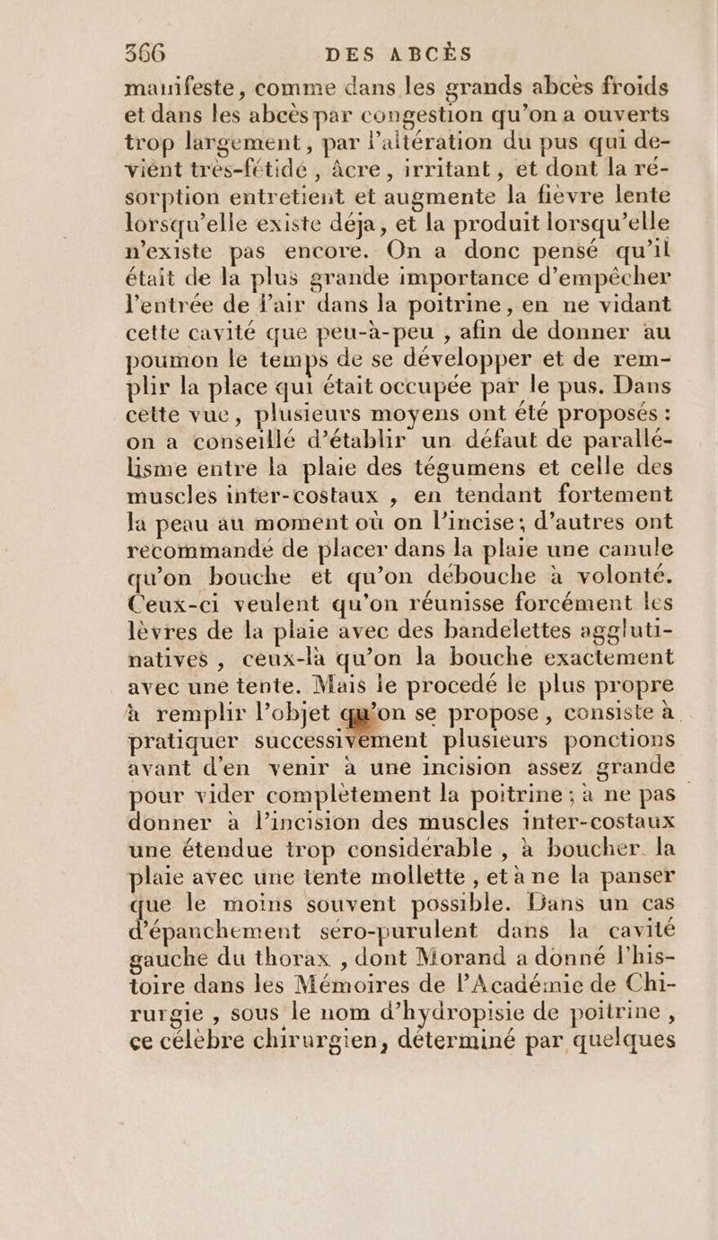 manifeste, comme dans les grands abcès froids et dans les abcès par congestion qu’on a ouverts trop largement, par laltération du pus qui de- viént tres-fétidé , âcre , irritant, et dont la re- sorption entretient et augmente la fievre lente lorsqu'elle existe déja, et la produit lorsqu'elle n'existe pas encore. On a donc pensé qu’il était de la plus grande importance d'empêcher l'entrée de Pair dans la poitrine, en ne vidant cette cavité que peu-à-peu , afin de donner au poumon le temps de se développer et de rem- plir la place qui était occupée par le pus. Dans cette vue, plusieurs moyens ont été proposés : on a conseillé d'établir un défaut de parallé- lisme entre la plaie des tégumens et celle des muscles inter-costaux , en tendant fortement la peau au moment où on l’incise ; d’autres ont recommande de placer dans la plaie une canule qu'on bouche et qu’on débouche à volonté. Ceux-ci veulent qu’on réunisse forcément les lèvres de la plaie avec des bandelettes aggluti- natives , ceux-là qu’on la bouche exactement avec une tente. Mais ie procedé le plus propre à remplir l’objet gen se propose, consiste à pratiquer successivement plusieurs ponctions avant d'en venir à une incision assez grande pour vider complètement la poitrine ; à ne pas” donner à l’incision des muscles inter-costaux une étendue trop considerable , à boucher la plaie avec une tente mollette , et à ne la panser que le moins souvent possible. Dans un cas d’épanchement séro-purulent dans la cavité gauche du thorax , dont Morand a donné l'his- toire dans les Mémoires de l'Acadéinie de Chi- rurgie , Sous le nom d’hydropisie de poitrine, ce célèbre chirurgien, déterminé par quelques