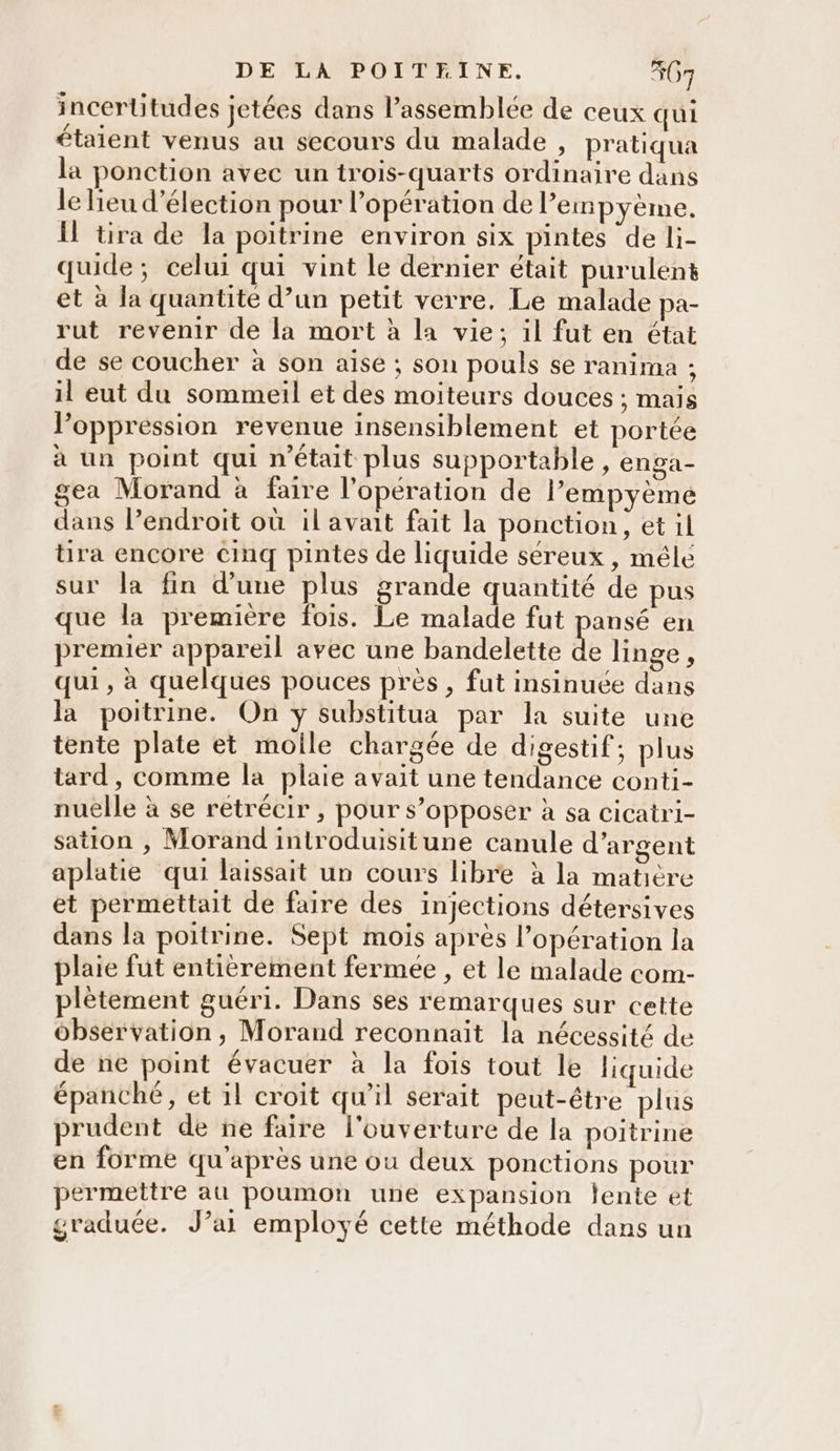 incertitudes jetées dans l’assemblée de ceux qui étaient venus au secours du malade , pratiqua la ponction avec un trois-quarts ordinaire dans le lieu d'élection pour l'opération de l’empyème, I tira de la poitrine environ six pintes de li- quide; celui qui vint le dernier était purulent et à la quantité d’un petit verre. Le malade pa- rut revenir de la mort à la vie; il fut en état de se coucher à son aise ; son pouls se ranima ; il eut du sommeil et des moiteurs douces ; mais l'oppression revenue insensiblement et portée à un point qui n’était plus supportable, enga- gea Morand à faire l'opération de l’empyème dans l’endroit où il avait fait la ponction, et il tira encore cinq pintes de liquide séreux , mêlé sur la fin d’une plus grande quantité de pus que la première fois. Le malade fut pansé en premier appareil avec une bandelette de linge, qui, à quelques pouces près , fut insinuée dans la poitrine. On y substitua par la suite une tente plate et molle chargée de digestif; plus tard, comme la plaie avait une tendance conti- nuelle à se retrécir , pour s’opposer à sa cicatri- sation , Morand introduisitune canule d'argent aplatie qui laissait un cours libre à la matière et permettait de faire des injections détersives dans la poitrine. Sept mois apres l'opération la plaie fut entièrement fermée , et le malade com- plètement guéri. Dans ses remarques sur cette observation , Morand reconnait la nécessité de de ne point évacuer à la fois tout le liquide épanché, et il croit qu'il serait peut-être plus prudent de ne faire l'ouverture de la poitrine en forme qu'après une ou deux ponctions pour permettre au poumon une expansion lente et graduée. J’ai employé cette méthode dans un