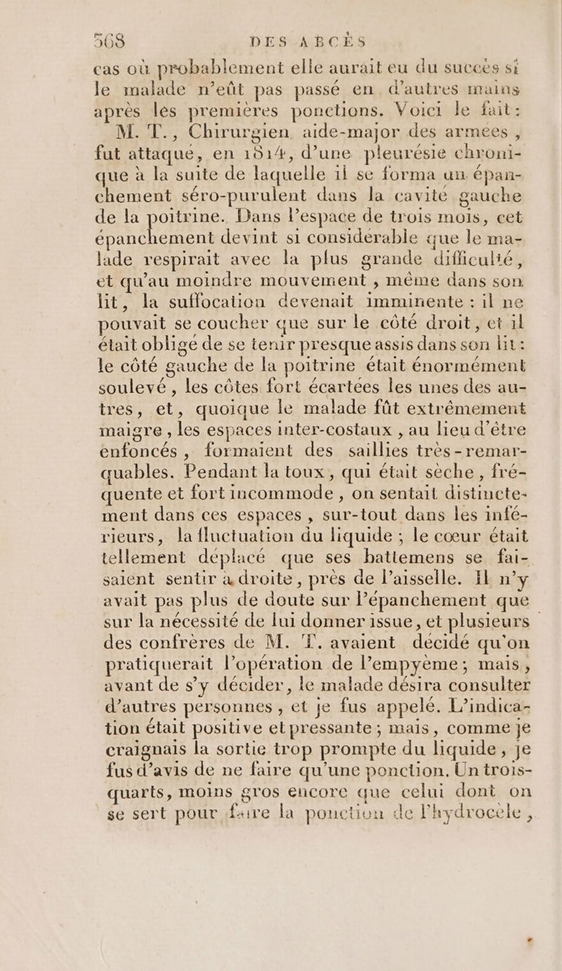 cas où probablement elle aurait eu du succes si le malade n’eût pas passé en, d’autres mains après les premières ponctions. Voici le fait: M. T., Chirurgien aide-major des armees , fut attaque, en 1514, d’une pleurésie chroni- que à la suite de laquelle il se forma un épan- chement séro-purulent dans la cavite gauche de la poitrine. Dans l’espace de trois mois, cet AR LE devint si considérable que le ma- laide respirait avec la plus grande difficulté, et qu'au moindre mouvement , même dans son lit, la suffocation devenait imminente : il ne pouvait se coucher que sur le côté droit, et il était oblige de se tenir presque assis dans son Hit: le côté gauche de la poitrine était énormément soulevé , les côtes fort écartées les unes des au- tres, et, quoique le malade fût extrêmement maigre , les espaces inter-costaux , au lieu d'être enfoncés , formaient des saillies très -remar- quables. Pendant la toux, qui était sèche, fré- quente et fort incommode , on sentait distincte- ment dans ces espaces , sur-tout dans Îles infé- rieurs, la fluctuation du liquide ; le cœur était tellement déplacé que ses hatiemens se fai- saient sentir à droite, près de l’aisselle. EE n° avait pas plus de doute sur Pépanchement que sur la nécessité de lui donner issue, et plusieurs des confrères de M. T. avaient decidé qu'on pratiquerait l’opération de l’empyème; mais, avant de s’y décider, le malade désira consulter d’autres personnes , et je fus appelé. L’indica- tion était positive etpressante ; mais, comme je craignais la sortie trop prompte du liquide, je fus d’avis de ne faire qu'une ponction. Un trois- quarts, moins gros encore que celui dont on se sert pour faire la ponction de lhydrocele ,
