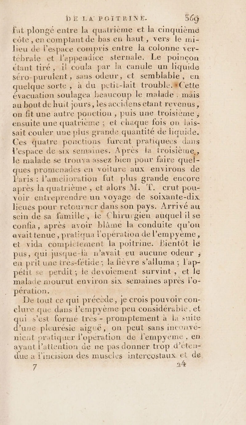 fat plongé entre la quatrième et la cinquième côte , en comptant de bas en haut, vers le mmi- lieu de l'espace compris entre la colonne ver- tébrale et l’appendice sternale. Le poincon étant tiré, il coula par la canule un liquide séro-purulent, sans odeur, et semblable, en quelque sorte , à du petit-lait trouble 8Cette évacuation soulagea beaucoup le malade ; mais au bout de huit jours, les accidens etant revenus, on fit une autre ponction , puis une troisième , ensuite une quatrieme ; et chaque fois on lais- sait couler une plus grande quantité de hquide. Ces quatre ponctions furent pratiquées dans l’espace de six semaines. Apres la troisième, le malade se trouva assez bien pour faire quel- ques promenades en voiture aux environs de Paris : l’amelioration fut plus grande encore apres la quatrième , et alors M. ‘©. crut pou- voir entreprendre un voyage de soixante-dix lieues pour retourner dans son pays. Arrivé au sein de sa famille, le Chirurgien auquel il se confia, après avoir bläme la conduite qu'on avait tenue , pratiqua l'opération de lempyème, et vida complciement la poitrine. Bientôt le pus, qui jusque-là n'avait eu aucune odeur ; en prit une tres-fétide ; la fièvre s’alluma ; l'ap- pétit se perdit; le devoiement survint, et le malade mourut environ six semaines après lo- pération. 7 De tout ce qui précède, je crois pouvoir con- clure que dans lempyème peu considérabie, et qui s'est formé très - promptement à la suite d’une pleurésie aiguë, on peut sans inconvé- nient pratiquer Poperation de l'empyeme, en ayant l’atiention de ne pas donner trop d’eten- due a l'incision des muscles intercostaux et de 7 2.4