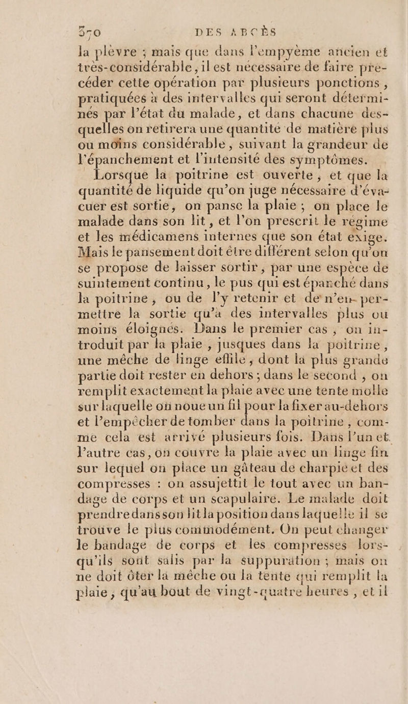 la plevre ; mais que dans lempyème ancien et tres-considérable , il est necessaire de faire pre- céder cette opération par plusieurs ponctions , pratiquées à des intervalles qui seront détermi- nés par l’état du malade, et dans chacune des- quelles on retirera une quantité de matière plus ou mOins considérable, suivant la grandeur de l'épanchement et l'intensité des symptômes. Lorsque la poitrine est ouverte, et que la quantité de liquide qu’on juge nécessaire d’éva- cuer est sortie, on panse la plaie ; on place le malade dans son lit , et l’on prescrit le régime et les médicamens internes que son état exige. Mais le pansement doit être différent selon qu’on se propose de laisser sortir, par une espèce de suintement continu, le pus qui est épanché dans la poitrine, ou de l’y retenir et de n’en- per- mettre la sortie qu’a des intervalles plus ou moins éloignés. Dans le premier cas , on in- troduit par la plaie , jusques dans la poitrine, une méche de linge eflile, dont la plus grande partie doit rester en dehors ; dans le second , on remplit exactement la plaie avec une tente molle sur laquelle ofinoueun Hicas la fixer au-dehors et l'empêcher de tomber dans la poitrine , com- me cela est arrivé plusieurs fois. Dans l’un et. l’autre cas, on couvre la plaie avec un linge fin sur lequel on place un gâteau de charpieet des compresses : on assujettit le tout avec un ban- dage de corps et un scapulaire. Le malade doit prendre dansson litla position dans laquelle il se trouve le plus commodément, On peut changer le bandage de corps et les compresses lors- u’ils sotit salis par la suppurätion ; mais on ne doit Ôter la mêche ou la tente qui remplit la plaie, qu’au bout de vingt-auatre heures , et il