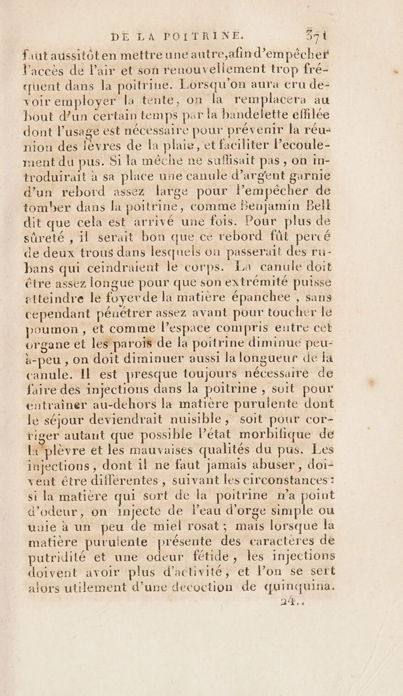 faut aussitôten mettreune autre,afind’empêcher l'accès de l’air et son renouvellement trop fré- quent dans la poitrine. Lorsqu'on aura cru de- voir employer la tente, on la remplacera au bout d’un certain temps par la bandelette effilée dont l'usage est nécessaire pour prévenir la réu- nion des lèvres de la plaie, et faciliter Pecoule- ment du pus. Si la mêche ne suffisait pas, on in- troduirait à sa place une canule d’argent garnie d’un rebord assez large pour lPem pêcher de tomber dans la poitrine, comme Benjamin Beït dit que cela est arrivé une fois. Pour plus de sûreté , il serait bon que ce rebord fût percé de deux trous dans lesquels on passerait des ru- bans qui ceindraient le corps. La canule doit être assez longue pour que son extrémité puisse etteindre le foyer de la matière épanchee , sans cependant pénétrer assez avant pour toucher le poumon , et comme l’espace compris entre cet urgane et les paroïs de la poitrine diminue peu- à-peu , on doit diminuer aussi la longueur de fa canule. Il est presque toujours nécessaire de faire des injections dans la poitrine , soit pour entrainer au-dehors la matière purulente dont le séjour deviendrait nuisible, soit pour cor- riger autaut que possible l’état morbifique de lplèvre et les mauvaises qualités du pus. Les injections, dont il ne faut jamais abuser, doi- vent être différentes , suivant les circonstances : si la matiere qui sort de la poitrine n’a point d’odeur, on injecte de leau d'orge simple ou uuie à un peu de miel rosat; mais lorsque la matière purulente présente des caracteres de putridité et une odeur fétide, les injections doivent avoir plus d'activité, et l’on se sert alors utilement d’une decoction de quinquina. 24.