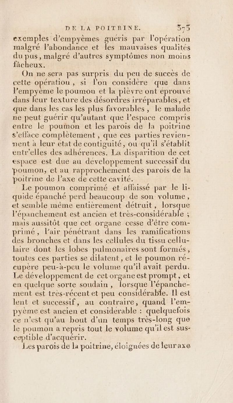 exemples d’empyèmes guéris par l'opération malgré l’abondance et les mauvaises qualités du pus, malgré d’autres symptômes non moins fâächeux. On ne sera pas surpris du peu de succes de cette opération, si lon considère que dans l’empyème le poumon et la plevre ont éprouve dans leur texture des désordres irréparables, et que dans les cas les plus favorables , le malade ne peut guérir qu’autant que l’espace compris entre le poumon et les parois de la poitrine s’elface complètement , que ces parties revien- nent à leur etat de contiguité, ou qu'il s'établit entr’elles des adhérences. La disparition de cet espace est due au developpement successif du ‘poumon, et au rapprochement des parois de la poitrine de l’axe de cette cavité. Le poumon comprimé et affaissé par le li- quide épanché perd beaucoup de son volume, et semble même entierement détruit, lorsque l’épanchement est ancien et très-considérable ; mais aussitôt que cet organe cesse d’être com- primé, lair pénétrant dans les ramifications des bronches et dans les cellules du tissu cellu- laire dont les lobes pulmonaires sont formes, toutes ces parties se dilatent , et le poumon ré- eupère peu-àa-peu le volume qu’il avait perdu. Le développement de cet organe est prompt, et en quelque sorte soudain , lorsque l’épanche- ment est très-récent et peu considérable. Il est lent et successif, au contraire, quand l’em- pyème est ancien et considérable : quelquefois ce n’est qu’au bout d’un temps très-long que le poumon a repris tout le volume qu'il est sus- eeptible d'acquérir. Les parois de la poitrine, éloignées de leuraxe