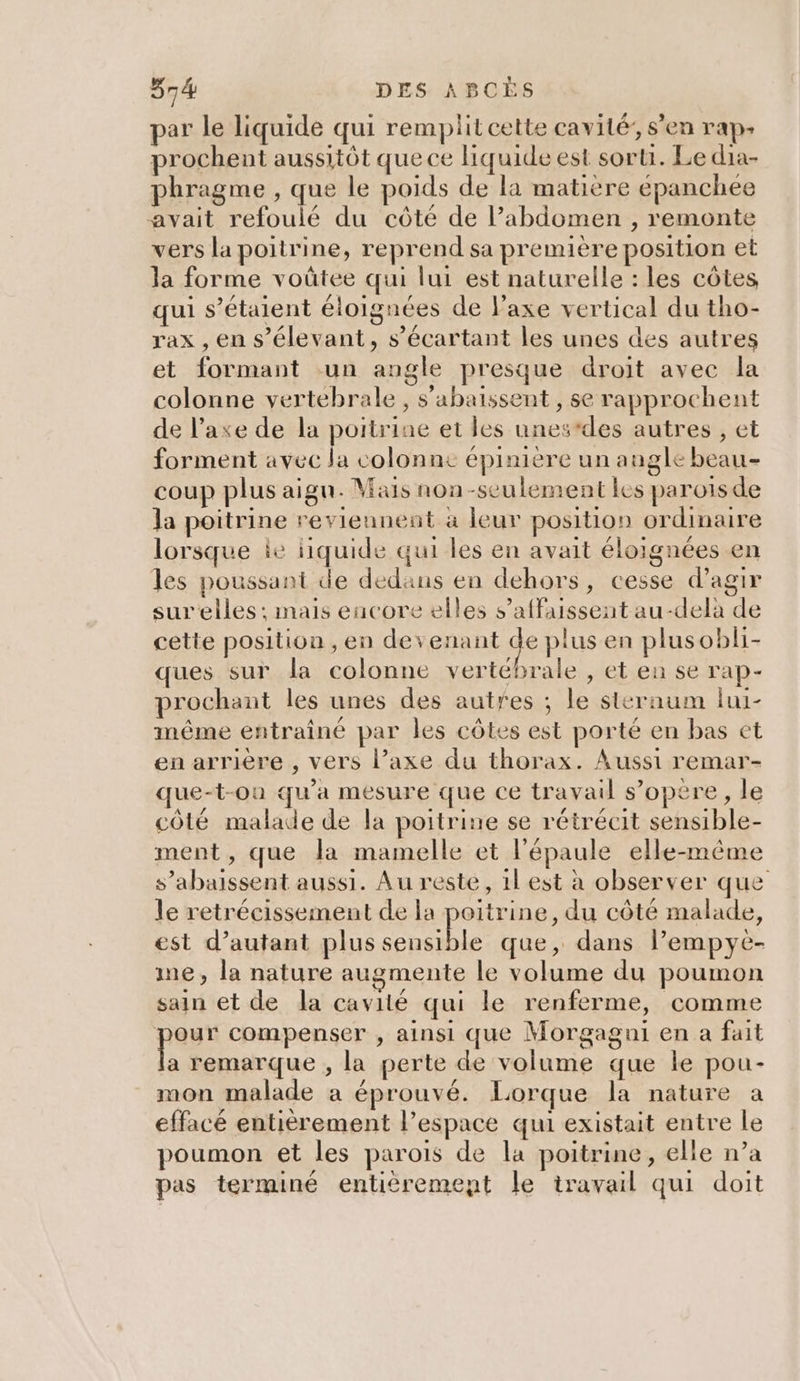 par le liquide qui remplit cette cavité’, s'en rap» prochent aussitôt que ce liquide est sorti. Le dia- phragme , que le poids de la matière épanchee avait refoulé du côté de l’abdomen , remonte vers la poitrine, reprend sa première position et la forme voûtee qui lui est naturelle : les côtes qui s'étaient éloignées de l'axe vertical du tho- rax , en s’élevant, s’écartant les unes des autres et formant un angle presque droit avec la colonne vertebrale, s'abaissent , se rapprochent de l’axe de la poitrine et les unes*des autres , et forment avec la colonne épinière un augle beau- coup plus aigu. Mais non-seulement les paroisde la poitrine reviennent à leur position ordinaire lorsque ie liquide qui les en avait éloignées en les poussant de dedans en dehors, cesse d'agir surelles ; mais encore elles s’affaissent au-delà de cette position , en devenant ge plus en plusobli- ques sur la colonne vertébrale , et en se rap- prochant les unes des autres ; le sternum lui- même entraîné par les côtes est porté en bas et en arriere , vers l’axe du thorax. Aussi remar- ue-t-on qu'a mesure que ce travail s’opere, le côté malade de la poitrine se rétrécit sensible- ment, que la mamelle et l'épaule elle-même s’abaissent aussi. Au reste, 1l est à observer que le retrécissement de la poitrine, du côté malade, est d'autant plus Ne que, dans l’empye- me, la nature augmente le volume du poumon sain et de la cavité qui le renferme, comme UE compenser , ainsi que Morgagui en a fait a remarque , la perte de volume que le pou- mon malade a éprouvé. Lorque la nature a effacé entièrement l’espace qui existait entre le poumon et les parois de la poitrine, elle n’a pas terminé entièrement le travail qui doit