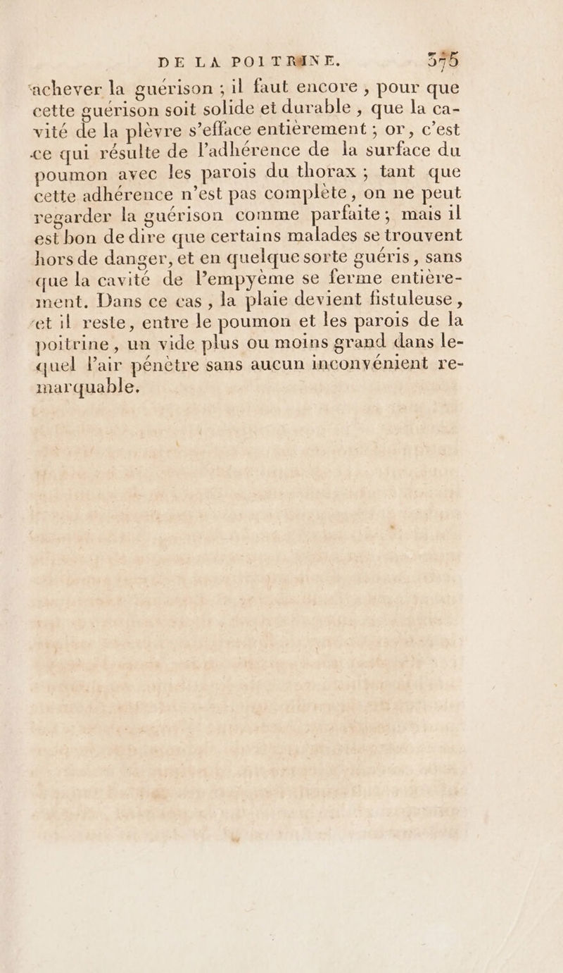‘achever la guérison ; il faut encore , pour que cette guérison soit solide et durable , que la ca- vité de la plèvre s’eflace entierement ; or, c’est ce qui résulte de l’adhérence de la surface du poumon avec les parois du thorax ; tant que cette adhérence n’est pas complète, on ne peut regarder la guérison comme parfaite; mais 1l est bon de dire que certains malades se trouvent hors de danger, et en quelque sorte guéris, sans que la cavité de lempyème se ferme entiere- ment. Dans ce cas , la plaie devient fistuleuse, et il reste, entre le poumon et les parois de la poitrine , un vide plus ou moins grand dans le- quel Pair pénètre sans aucun inconvénient re- marquable.