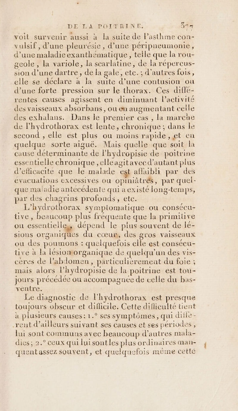 voit survenir aussi à la suite de lP’asthme con- vulsif, d’une pleurésie, d’une péripneumonie, d’une maladie exanthématique , telle que la rou- geole , la variole, la scarlatine, de la répercus- sion d’une dartre , de la gale, etc. ; d'autres fois, elle se déclare à la suite d’une contusion ou d’une forte pression sur le thorax. Ces diffe- rentes causes agissent en diminuant l’activité des vaisseaux absorbans , ou en augmentant celle des exhalans. Dans le premier cas , la marche de l’hydrothorax est lente, chronique ; dans le second , elle est plus ou moins rapide, et en quelque sorte aiguë. Mais quelle que soit la cause déterminante de l’hydropisie de poitrine essentielle chronique , elle agitavec d'autant plus d’eflicacite que le malade est affaibli par des évacuations excessives ou opiniâtrés, par quel- que maladie antécédente qui a existé long-temps, par des chagrins profonds, etc. L’hydrothorax sympiomatique ou consécu- ve, beaucoup plus fréquente que la primitive ou essentielles dépend le plus souvent de lé- sions organiques du cœum, des gros vaisseaux ou des poumons : quelquefois elle est consécu- ve à la lésiomorganique de quelqu'un des vis- ceres de Pabdomen, particulieremeat du foie ; mais alors lPhydropisie de la poitrine est tou- jours précédée ou accompagnée de celle du bas- ventre. Le diagnostic de l'hydrothorax est presque toujours obscur et diflicile. Cette dificulté tient à plusieurs causes: 1.° ses symptômes, qui diile- rent d’ailleurs suivant ses causes et ses périodes, lui sont communs avec beaucoup d’autres mala- dies; 2.° ceux qui lui sont les plus ordinaires man- quent assez souvent, et quelquefois mêine cetté