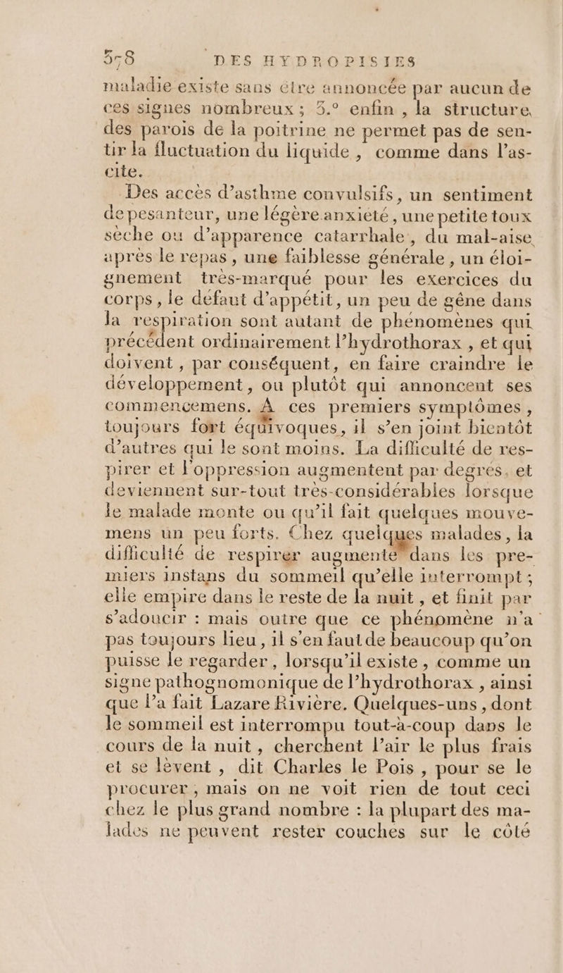 maladie existe sans étre annoncée par aucun de ces signes nombreux ; 5.° enfin , la structure des parois de la poitrine ne permet pas de sen- ür la fluctuation du liquide, comme dans l’as- cite. Des accès d’asthme convulsifs, un sentiment de pesanteur, une légère anxiété, une petite toux sèche où d'apparence catarrhale, du mal-aise après le repas, une faiblesse générale , un éloi- gnement trés-marqué pour les exercices du corps , le defaut d’appétit, un peu de gêne dans a respiration sont autant de phénomènes qui précédent ordinairement l’hydrothorax , et qui doivent , par conséquent, en faire craindre le développement, ou plutôt qui annoncent ses commençemens. À ces premiers symplômes , toujours fort équivoques, il s’en joint bientôt d’autres qui le sont moins. La difficulté de res- pirer et l'oppression augmentent par degrés, et deviennent sur-tout très-considérables lorsque le malade monte ou qu’il fait quelques mouve- mens un peu forts. Chez quelques malades, la difficulté de respirer augmenté®dans les pre- miers instans du sommeil qu’elle interrompt; elle empire dans le reste de la nuit , et finit par s’adoucir : mais outre que ce phénomène n'a pas toujours lieu, 1l s’en faut de beaucoup qu’on puisse le regarder , lorsqu'il existe, comme un signe pathognomonique de l’hydrothorax , ainsi que Pa fait Lazare Rivière. Quelques-uns, dont le sommeil est interrompu tout-à-coup dans le cours de la nuit, cherchent l'air le plus frais et se lèvent , dit Charles le Pois , pour se le procurer, mails on ne voit rien de tout ceci chez le plus grand nombre : la plupart des ma- lades ne peuvent rester couches sur le côté