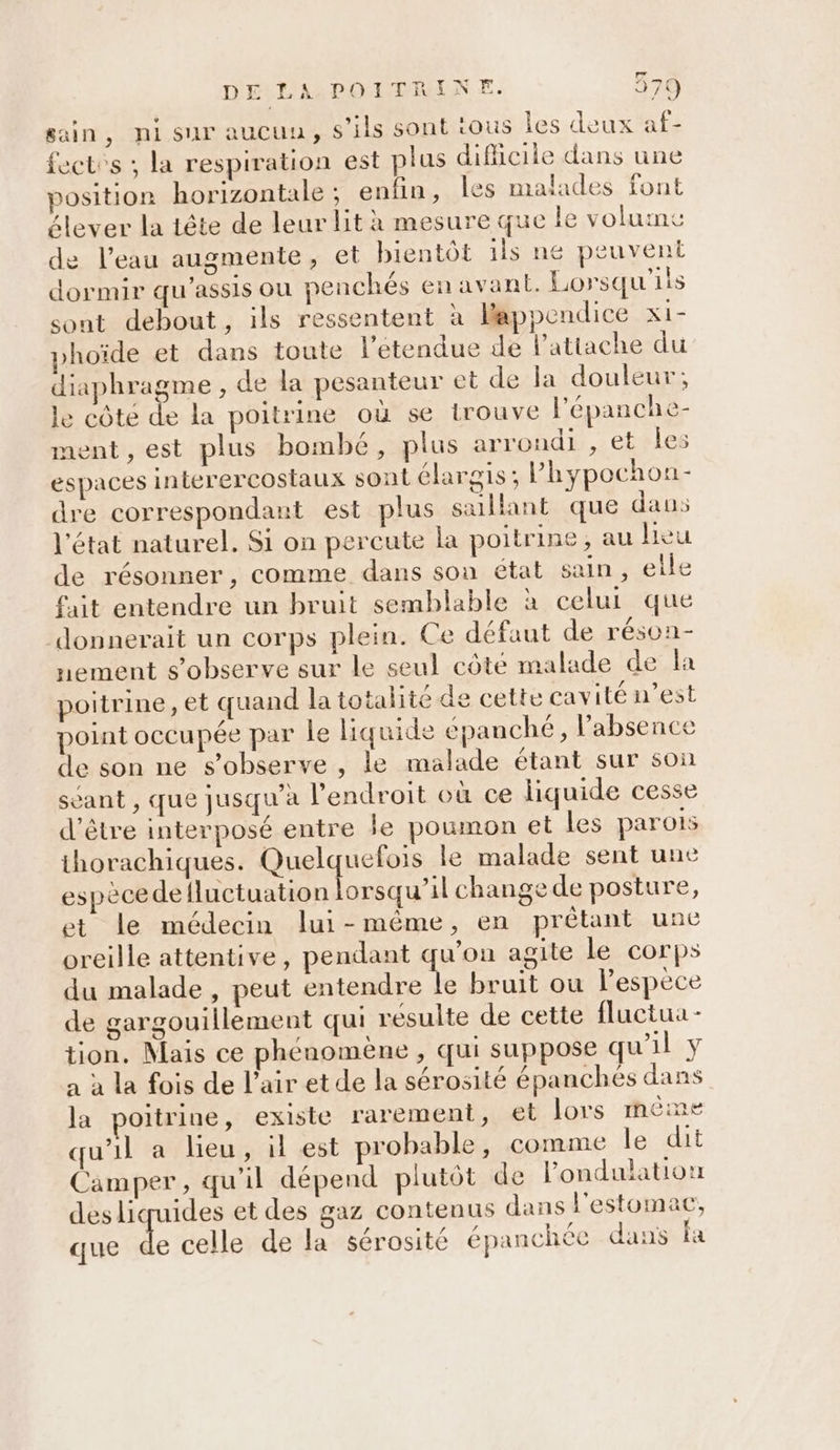 sain, nisur aucuu, S'ils sont tous les deux af- ectes ; la respiration est plus diflicile dans une &gt;osition horizontale; enfin, les malades font élever la tête de leur lit à mesure que le volume de l’eau augmente, et bientôt 1ls ne peuvent dormir qu’assis ou penchés en avant. Lorsqu'ils sont debout, ils ressentent à Bappendice XI- yhoïde et dans toute l'étendue de l’attache du diaphragme , de la pesanteur et de la douleur; le côte de la poitrine où se trouve l'épanche- ment, est plus bombé, plus arrondi , et Îles espaces interercostaux sont élargis; Phypochon- dre correspondant est plus saillant que dans l'état naturel. Si on percute la poitrine, au hier de résonner, comme dans son état sain, elle fait entendre un bruit semblable à celui que donnerait un corps plein. Ce défaut de réson- nement s’observe sur le seul côté malade de la poitrine, et quand la totalité de cette cavité n’est point occupée par le liquide épanché, l'absence de son ne s’observe , le malade étant sur son sant , que jusqu à l'endroit où ce liquide cesse d’être interposé entre le poumon et les parois thorachiques. Quelquefois le malade sent une espèce de RAR change de posture, et le médecin lui-même, en prêtant une oreille attentive, pendant qu'on agite le corps du malade , peut entendre le bruit ou l’espèce de gargouillement qui résulte de cette fluctua- tion. Mais ce phénomène , qui suppose qu'il y à à la fois de l’air et de la sérosité épanches dans la poitrine, existe rarement, el lors mème qu'il a lieu, il est probable, comme le dit Camper, qu'il dépend plutôt de londulation desliquides et des gaz contenus dans l'estomac, que de celle de la sérosité épanchée dans fa