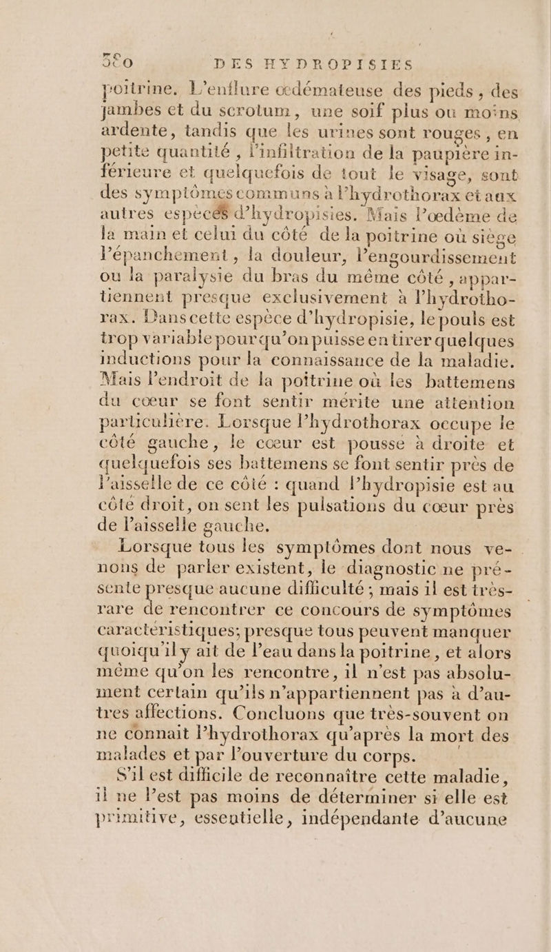 poitrine, L’enflure cdémateuse des pieds , des jambes et du scrotum, une soif plus où moins ardente, tandis que les urines sont rouges , en petite quantité , l’infltration de la paupière in- férieure et quelquefois de tout le visage, sont des symptômes communs à l’hydrothorax etaax autres espécéé d'hydropisies. Mais l’œdème de la main et celui du côté de la poitrine où siège Pépanchement , la douleur, lengourdissement où la paralysie du bras du même côté, appar- üennent presque exclusivement à Phydrotho- rax. Dans cette espèce d’hydropisie, le pouls est trop variable pourqu’onpuisseen tirer quelques inductions pour la connaissance de la maladie. Mais l'endroit de la poîtrine où les battemens du cœur se font sentir mérite une attention paruculière. Lorsque lPhydrothorax occupe le côté gauche, le cœur est pousse à droite et quelquefois ses battemens se font sentir prés de l’asseile de ce côté : quand l’hydropisie est au côte droit, on sent les pulsations du cœur près de Paisselle gauche. Lorsque tous les symptômes dont nous ve- nons de parler existent, le diagnostic ne pré- sente LE aucune difficulté ; mais 1l est très- rare de rencontrer ce concours de symptômes caracteristiques; presque tous peuvent manquer quoiqu'il y ait de l’eau dans la poitrine, et alors méme qu'on les rencontre, il n’est pas absolu- ment cerlain qu’ils n’appartiennent pas à d’au- tres affections. Concluons que très-souvent on ne connait l’hydrothorax qu’après la mort des malades et par l'ouverture du COTps. S'il est difficile de reconnaître cette maladie, il ne Pest pas moins de déterminer si elle est primitive, essentielle, indépendante d’aucune