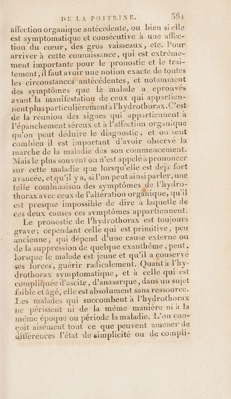 affection organique antécédente, ou bien sielle est symptomatique et consécutive à une affec- tion du. cœur, des gros vaisseaux, ete. Pour arriver à cette connaissance, qui est extrôme- ment importante pour le pronostic et le trai- tement, il faut avoir une notion exacte de toutes les circonstances antécédentes, et nolaminent des symptômes que lè malade a éprouvés avant la manifestation de ceux qui appartien- nent plus particulièrementa l'hydrothorax.C’est de la réunion des signes qui appartiennent à l’épanchement séreux et à l'affection organique qu'on peut déduire le diagnostie, et on sent combien il est important d’avoir observé Îa marche de la maladie dès son commencement. Mais le plus souvent on n’est appelé a prononcer sur cette maladie que lorsqu'elle est deja fort avancée, etqu’il ya, si l’on peut ainsi parler, une telle combinaison des symptômes de lPhydro- thorax avec ceux de l’altération orgänique, qu'il est presque impossible de dire à laquelle de ces deux causes ces symptômes appartiennent. Le pronostic de l’hydrothorax est toujours grave; cependant celle qui est prinutive, peu ancienne, qui dépend d’une cause externe ou de la suppression de quelque exanthème , peut, lorsque le malade est jeune et qu’il a conservé ses forces, guérir radicalement. Quant à l’hy- drothorax symptomatique, et à celle qui est compliquée d’ascite, d’anasarque , dans un sujet faible et âgé, elle est absolument sans ressource. Les malades qui succombent à l’hydrothorax ne périssent ui de la même manière ni à la méme époque ou période la maladie. L’on con- coit aisément tout ce que peuvent amener de différences l'état de simplicité ou de compli-