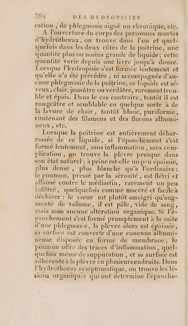 cauon , de phlegmasie aiguë ou chronique, ete, À l'ouverture du corps des personnes mortes d'hydrothorax, on tronve dans l’un et quel- quelois dans les deux côtés de la poitrine, une quantité plus ou moins grande de liquide; cette quantité varie depuis une livre jusqu'a douze. Lorsque lPhydropisie s’est formée lentement et qu'elle n’a été précédée , ni accompagnée d’au- cune phlegmasie de la poitrine, ce liquide est sé- reux, Clair, jaunâtre ou verdâtre, rarementtrou- ble et épais. Dans le cas contraire, tantôt il est rougeâtre et semblable en quelque sorte à de la lavure de chair, tantôt blanc, puriforme, contenant des filamens et des flocons albumi- neux , etc. - Lorsque la poitrine est entiérement débar- rassée de ce liquide, si lépanchement s’est formé lentement, sans inflammation , sans com- plication , on trouve la plevre presque dans son état naturel ; à peine est-elle un peu épaissie, plus dense , plus blanche qu’à l’ordinaire: le poumon, pressé par la sérosité , est flétri et affaissé contre le médiastin, rarement un peu infiltré, quelquefois comme macéré et facile à déchirer : le cœur est plutôt amaigri qu'aug- menté de volume, il est pâle, vide de sang, mais sans aucune altération organique. Si l’é- pauchement s’est formé promptement à la suite d'une phlegmasie, la plevre alors est épaissie, sa surface est couverte d’une couenne albumi- ueuse disposée en forme de membrane; le poumon offre des traces d’inflammation, quel- quelois même de suppuration , et sa surface est adhérente à la plèvre en plusieursendroits. Dans l'hydrothorax symptomatique, on trouve les lé- sions organiques qui ont déterminé lépanche-