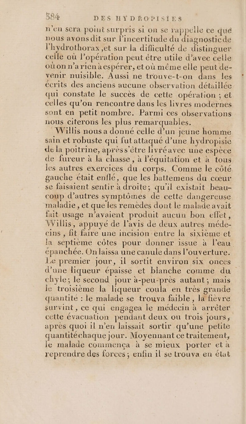 n'en sera point surpris si on se rappelle ce qué nous avons dit sur l'incertitude du diagnosticde l'hydrothorax et sur la difiiculté de distinguer ceile où lopération peut être utile d’avee celle où on n’a rien x espérer, et où même elle peut de- venir nuisible. Aussi ne trouve-t-on dans les écrits des anciens aucune observation détaillée qui constate le succès de cette opération ; et celles qu’on rencontre dans les livres modernes sont en petit nombre. Parmi ces observations nous citerons les plus remarquables. Willis nous a donné celle d’un jeune homme sain et robuste qui fut attaqué d’une hydropisie de la poitrine, aprèss'ètre livréavec une espèce de fureur à la chasse, à l'équitation et à tous les autres exercices du corps. Comme le côté gauche était enflé, que les battemens du cœur se faisaient sentir à droite; qu’il existait beau- coup d’autres symptômes de cette dangereuse maladie , et que les remèdes dont le malade avait fait usage n'avaient produit aucun bon effet, VVillis, appuye de l'avis de deux autres méde- cins , fit faire une incision entre la sixième et la septième côtes pour donner issue à l’eau épanchée. On laissa une canule dans l’ouverture. Le premier Jour, il sortit environ six onces d’une liqueur épaisse et blanche comme du chyle; le second jour à-peu-près autant; mais le troisième la liqueur coula en très grande quantite : le malade se trouva faible, la fièvre survint, ce qui engagea le médecin à arrêter cette évacuation pendant deux ou trois jours, apres quoi il n’en laissait sortir qu’une petite quantitéchaque jour. Moyennant ce traitement, le malade commença à se mieux porter et à reprendre des forces; enfin il se trouva en état