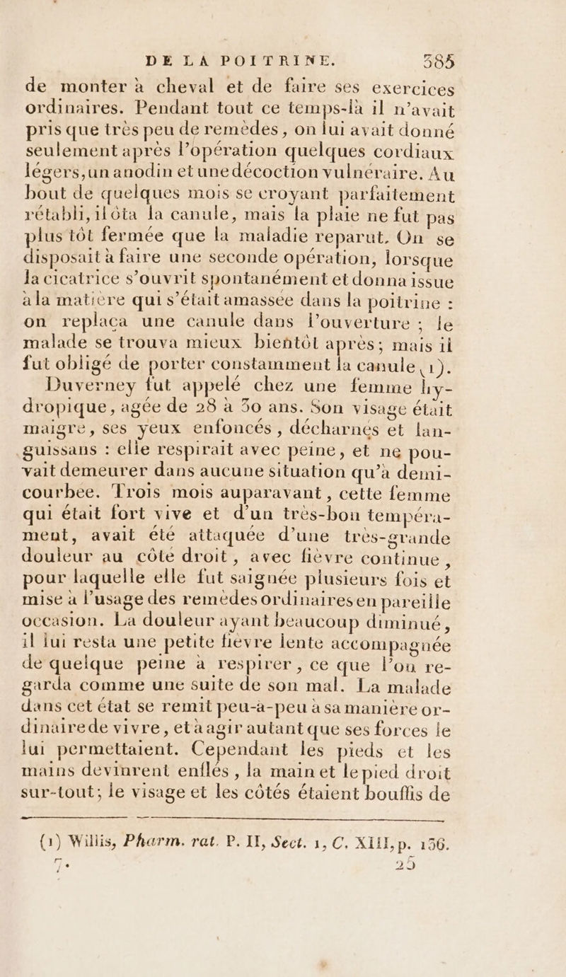 de monter à cheval et de faire ses exercices ordinaires. Pendant tout ce temps-là il n'avait pris que très peu de remèdes , on lui avait donné seulement après l’opération quelques cordiaux légers,un anodin etunedécoction vulnéraire, Au bout de quelques mois se croyant parfaitement rétabli, 116ta la canule, mais la plaie ne fut pas plus tôt fermée que la maladie reparut, On se disposait à faire une seconde opération, lorsque la cicatrice s’ouvrit spontanément et donna issue à la matière qui s’était amassee dans la poitrine : on replaca une canule dans l'ouverture ; le malade se trouva mieux bieñtôt après; mais il fut obligé de porter constamment la canule du Duverney fut appelé chez une femme hy- dropique, agée de 28 à 30 ans. Son visage étäit maigre, ses yeux enfoncés , décharnes et lan- guissaus : elle respirait avec peine, et ne pou- vait demeurer dans aucune situation qu’à demi- courbee. Trois mois auparavant, cette femme qui était fort vive et d'un trés-bon tempéra- ment, avait été attaquée d’une très-grande douleur au côte droit, avec fièvre continue, pour laquelle elle fut saignée plusieurs fois et mise à l’usage des remedes ordinairesen pareille occasion. La douleur ayant beaucoup diminué, il lui resta une petite fièvre lente aCCOMpagnée de quelque peine à respirer , ce que l’on re- garda comme une suite de son mal. La malade dans cet état se remit peu-a-peu à sa manière or- dinairede vivre, eta agir autant que ses forces le lui permettaient. Cependant les pieds et les mains devinrent enflés , la mainet le pied droit sur-tout; le visage et Les côtés étaient bouflis de (1) Willis, Pharm. rat. P. IE, Sect. 1, C, XIE, p. 156. Te 29