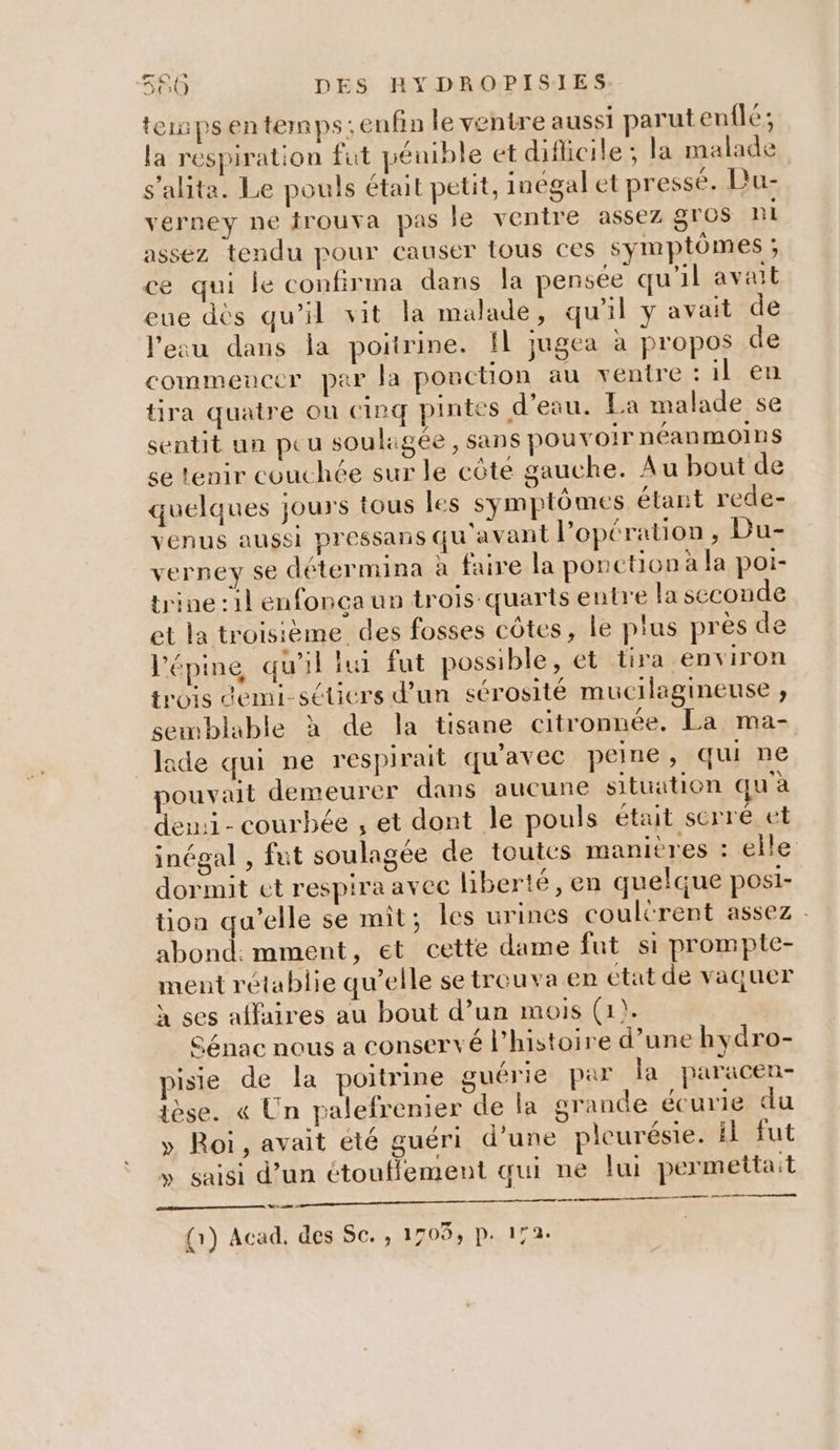 re) re e ! 1) DES HYDROPISIES terps entemps: enfin le ventre aussi parut enflé; la respiration fut pénible et difficile ; la malade s’alita. Le pouls était petit, inégal et pressé. Du- verney ne trouva pas le ventre assez gros ni asséz tendu pour causer tous ces symptômes ; ce qui le confirma dans la pensée qu'il avait eue dès qu’il vit la malade, qu'il y avait de l’eau dans la poitrine. Il jugea à propos de commencer par Ja ponction au ventre : il en tira quatre où cieq pintes d'eau. Ea malade se sentit un peu souligée, sans pouvoir néanmoins se tenir couchée sur le côté gauche. Au bout de quelques jours tous les symptômes étant rede- venus aussi pressans qu avant l'opération , Du- verney se détermina à faire la ponction à la poi- trine :1l enfonça un trois quarts entre la seconde et la troisième des fosses côtes, le plus près de l'épine qu'il lu fut possible, et tira environ trois demi-séticrs d’un sérosité mucilagineuse , semblable à de la tisane citronnée. La ma- lade qui ne respirait qu'avec peine, qui ne pouvait demeurer dans aucune situation qu'à den:i- courbée , et dont le pouls était serré et inégal , fut soulagee de toutes manitres : elle dormit et respira avec liberté, en quelque posi- tion qu’elle se mit; les urines coultrent assez - abond: mment, et cette dame fut si prompte- ment rétablie qu’elle se trouva en état de vaquer à ses affaires au bout d’un mois (1). Génac nous a conservé l’histoire d’une hydro- pisie de la poitrine guérie par la paracen- {èse. « Un palefrenier de la grande écurie du » Roi, avait été guéri d’une pleurésie. il fut » saisi d’un ctoufflement qui ne lui permettait 6 {1} Acad, des Sc. ; 1709, p. 172.