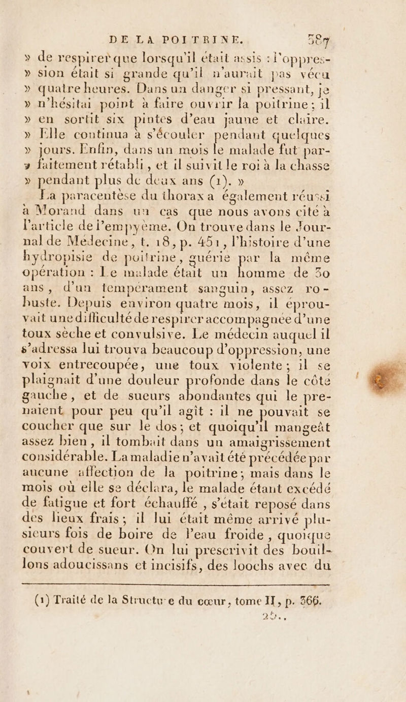 » de respirer que lorsqu'il était assis : l'oppres- » Sion élait si grande qu’il n'auruit pas vécu » quatre heures. Dans un danger si pressant, je » n’hésitai point à faire ouvrir la poitrine; il » en sortit six pintes d’eau jaune et claire. » fille continua à s’écouler pendant quelques » Jours. Enfin, dans un mois Ke malade fut par- &gt; faitement rétabli, et il suivit le roi à la chasse » pendant plus de deux ans (1). » La paracentèse du thorax a également réusei a Morand dans un cas que nous avons cité à l’article de empyème. On trouve dans le Jour- nal de Medecine, t. 18, p. 451, l’histoire d’une bydropisie de poitrine, guérie par la même opération : Le malade était un Mau de 30 ans, d'un tempérament sanguin, assez ro- buste. Depuis environ quatre mois, il eprou- vait une difficulté de respirer accompagnée d’une toux sèche et convulsive. Le médecin auquel il s’adressa lui trouva beaucoup d’oppression, une voix entrecoupée, une toux violente; il se plaignait d'une douleur profonde dans le cête gauche, et de sueurs abondantes qui le pre- nalent pour peu qu’il agît : il ne pouvait se coucher que sur le dos; et quoiqu'il mangeñt assez bien , il tombait dans un amaigrissement considérable. La maladie n'avait été précédée par aucune affection de la poitrine; mais dans le mois où elle se déclara, le malade étant excédé de fatigue et fort échaulfé , s'était reposé dans des lieux frais; il lui était même arrivé plu- sicurs fois de boire de Peau froide , quoique couvert de sueur. On lui prescrivit des bouil- lons adoucissans et incisifs, des loochs avec du (1) Traité de la Structu-e du cœur, tome IT, p. 366. [a 2.