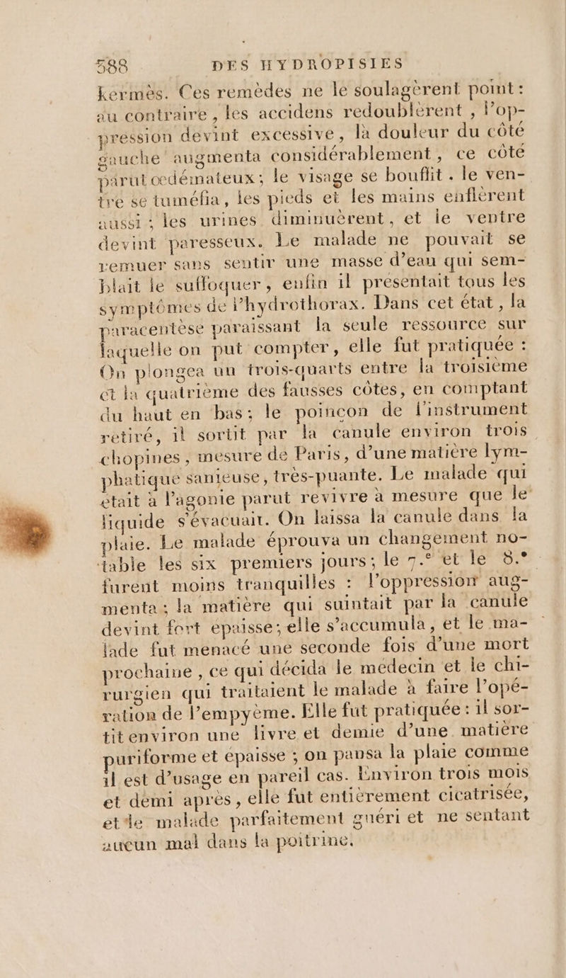 0 + CE 588 DES HY DROPISIES Lermes. Ces remèdes ne le soulagèrent pomt: au contraire , les accidens redoublèrent , Pop- pression devint excessive, là douleur du côté gauche’ augmenta considérablement, ce côte pirul odémateux ; le visage se bouflit . le ven- tre se tuméfia, les pieds et les mains enflèrent aussi : les urines diminuèrent, et le ventre devint paresseux. Le malade ne pouvait se remuer sans sentir une masse d’eau qui sem- blait le suffoquer, enfin il presentait tous les symptômes de Phydrothorax. Dans cet état, la paracentese paraissant la seule ressource sur laquelle on put compter, elle fut pratiquée : On plongea un trois-quarts entre fa troisième ct la quatrième des fausses côtes, en comptant du haut en bas; le poincon de l'instrument retiré, il sortit par la canule environ trois chopines ; mesure de Paris, d’une matière lym- phatique sanieuse, très-puante. Le malade qui était à l’agonie parut revivre à mesure que le’ liquide s'évacuair. On laissa la canule dans la plaie. Le malade éprouva un changement no- furent moins tranquilles : l'oppression aug- menta : la matière qui suintait par la canule devint fort épaisse; elle s’'accumula , et le ma- lade fut menacé une seconde fois d’une mort prochane , ce qui décida le médecin et le chi- rurgien qui traitaient le malade à faire l’opé- ration de l’empyème. Elle fut pratiquée :1l sor- titenviron une livre et demie d’une matiere uriforme et épaisse ; on pansa la plaie comme il est d’usage en pareil cas. Environ trois mois et demi après, elle fut entiërement cicatrisée, etde malade parfaitement guériet ne sentant aucun mal dans la poitrine,