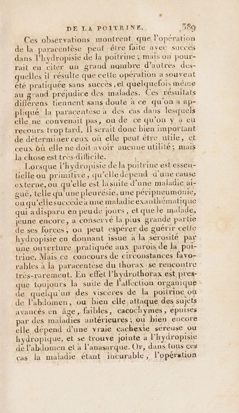 Ces observations montrent. que lopération de la paracentèse peut : étre faite avec succes dans l’hydropisie de la poitrine; mails On pour- rait en citer un grand nambre d’autres des- quelles il résulte que cette opération a souvent été pratiquée sans succes , ei quelquefois même au grand préjudice des malades. Ces résultats différens tiennent sans doute à ce qu'on a ap- pliqué la paracentese à des cas dans lesquels elle ne convenait pas, ou de ce qu’on y à eu recours trop tard. il serait donc bien important de déterminer ceux où elle peut être uüle, et ceux où elle ne doit avoir aucune utilité; mais la chose est tres-diflicile. “2 | Lorsque l’hydropiste de la poitrine est essen- tielle ou primitive, qu’elle dépend d’une cause externe, ou qu'elle est lasuite d’une maladie ai- guë, telle qu’une pleurésie, une péripneumonie, ou qu’elle succede a une maladie exanthématique qui adisparu en peude jours, et que le malade, jeune encore, à conservé la pius grande parte de ses forces, on peut espérer de guérir cette hydropisie en donnant issue à la sérosité par une ouverture pratiquée aux parois de la poi- trine, Mais ce concours de circonstances favo- rables à la paracentèse du thorax se rencontre très-rarement. En effet lPhydrothorax est pres- que toujours la suite de lafflecuon organique: de quelqu'un des visceres de la poiirine où de l'abdomen, ou bien elle attaque des sujets avancés en âge, faibles, eacochymes, epuises ar des maladies antérieures ; ou bien encore elle dépend d’une yraie cachexie séreuse ou hydropique, et se trouve jointe a l’'hydropisie de l'abdomen et à l’anasarque. Or, dans tous ces cas la maladie étant incurable, lopération