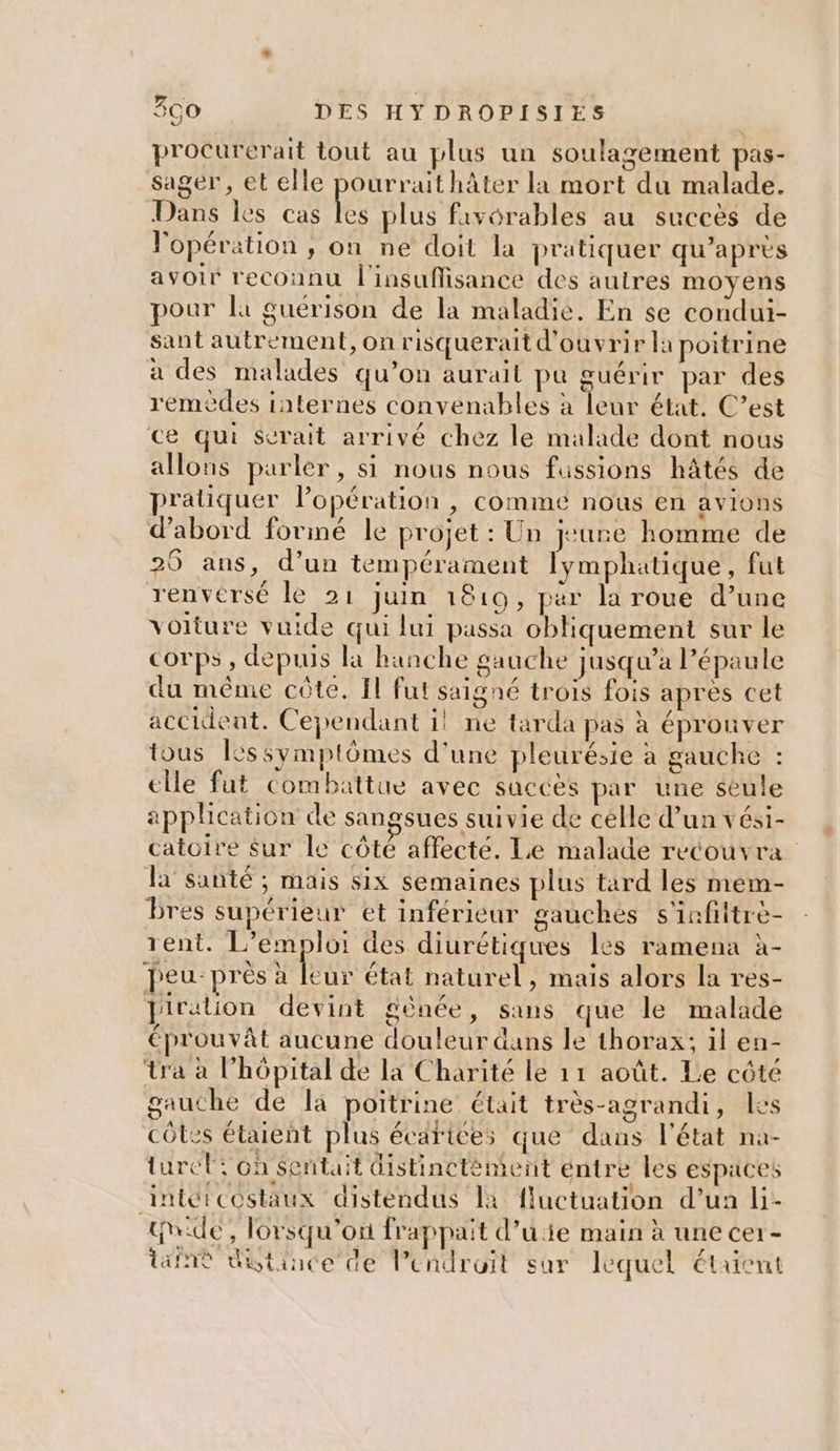 procurerait tout au plus un soulagement pas- sager, et elle pourrait hâter la mort du malade. Dans les cas ke plus favorables au succès de l'opération , on ne doit la pratiquer qu'après avoir reconnu l'insuffisance des autres moyens pour la guérison de la maladie. En se condui- sant autrement, on risquerait d'ouvrir la poitrine a des malades qu’on aurait pu guérir par des remèdes internes convenables à leur état. C’est ce qui serait arrivé chez le malade dont nous allons parler, si nous nous fussions hâtés de pratiquer Popération , comme nous en avions d’abord formé le projet : Un jeune homme de 20 ans, d’un tempérament lymphatique, fut renversé lé 21 juin 1810, par la roue d’une voiture vuide qui lui passa obliquement sur le corps , depuis la hanche gauche jusqu'a l’épaule du même côte. Il fut saigné trois fois apres cet accident. Cependant 1! ne tarda pas à éprouver tous [essymptômes d’une pleurésie à gauche : elle fut combattue avec succès par une seule application de sangsues suivie de célle d’un vési- catoire Sur le côté affecté. Le malade recouvra la santé ; mais six semaines plus tard les mem- bres supérieur et inférieur gauches s'infiltrè- tent. L'emploi des diurétiques les ramena à- peu près à eur état naturel , mais alors la res- piration devint génée, sans que le malade éprouvât aucune douleur dans le thorax; 1l en- tra à l'hôpital de la Charité le 11 août. Le côté gauche de là poitrine était très-agrandi, les côtes étaient plus écarices que dans l'état na- turel où sentait distinctément éntre les espaces intétcostaux distendus Ia fluctuation d’un li- hide, lorsqu'on frappait d’uie main à une cer - Wine distance de Pendruit sur lequel étaient