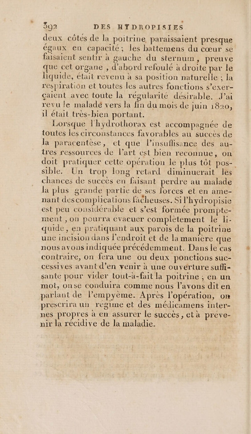 deux côtes de la poitrine paraissaient presque égaux en capacité; les battemens du cœur se faisaient sentir à gauche du sternum, preuve que cet organe , d’abord refoulé à droite par le liquide, était revenu à sa position naturelle ; la respiration et toutes les autres fonctions s’exer- çaient avec toute la régularité désirable. J'ai revu le maladé vers la fin du mois de juin 1820, il était très-bien portant. Lorsque lhydrothorax est accompagnée de toutes les circonstances favorables au succès de la paracentèse, et que l’insuflisance des au- tres ressources de Part est bien reconnue, on doit pratiquer cette opération le plus tôt pos- sible. Un trop long retard diminuerait les chances de succès en faisant perdre au malade la plus grande partie de ses forces et en ame- nant descomplications fächeuses. Silhydropisie est peu considérable et s’est formée prompte- ment , ou pourra évacuer complètement le li- quide, en pratiquant aux parois de la poitrine une incision dans l'endroit et de la maniere que nous avons indiquée précédemment. Dans le cas contraire, on fera une ou deux ponctions suc- cessives avant d’en venir à une ouverture suffi- sante pour vider tout-à-fait la poitrine ; en un mot, onse conduira comme nous l'avons dit en parlant de lPempyème. Après l'opération, OR prescrira un regime et des médicamens inter- nes propres à en assurer le succès , età préve- mir la récidive de la maladie.