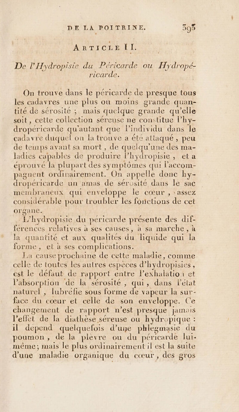 AR TT CRE JL: | De l’'Hydropisie du Péricarde ou Hydropé- ricarde. On trouve dans le péricarde de presque tous les cadavres une plus où moins grande quan- tité de sérosité ; mais quelque grande qu’elle soit, cette collection séreuse ne constitue l’hy- dropéricarde qu'autant que lindividu dans le cadavre duquel on la trouve a été attaqué, peu de temps avant sa mort, de quelqu’une des ma- ladies capables de produire lhydropisie , et a éprouvé la plupart des symptômes qui l’accom- paguent ordinairement. On appelle donc hy- dropéricarde un amas de sérosité dans le sac membraneux qui enveloppe le cœur , ‘assez considérable pour troubler les fonctions de cet organe. L’hydropisie du pericarde présente des dif- férences relatives à ses causes, à sa marche, à la quantité et aux qualités du liquide qui la forme, et à ses complications. | La cause prochaine de cette maladie, comme celle de toutes les autres espèces d’hydropisies , est le défaut de rapport entre l’exhalatio: et absorption de la sérosité , qui, dans l'état naturel , lubrefie sous forme de vapeur la sur- face du cœur et celle de son enveloppe. Ce changement de rapport n’est presque jamais l’effet de la diathèse séreuse où hydropique : il depend quelquefois d’une phlegmasie du poumon, de la plevre ou du péricarde lui- même; mais le plus ordinairement il est la suite d’une maladie organique du cœur, des gros