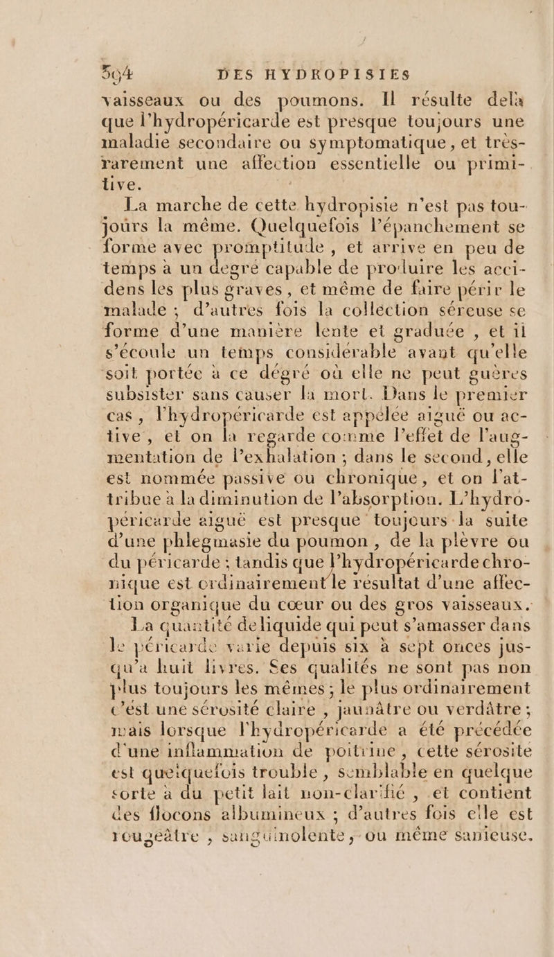 vaisseaux ou des poumons. Il résulte dela que l’hydropéricarde est presque toujours une maladie secondaire ou symptomatique, et tres- rarement une affection essentielle ou primi- tive. | La marche de cette hydropisie n’est pas tou- jours la même. Quelquefois l’épanchement se forme avec promptitude , et arrive en peu de temps à un degre capable de pro:luire les acci- dens les plus graves, et même de faire périr le malade ; d’autres fois la colléction séreuse se forme d’une manière lente et graduée , et il s’écoule un temps considérable avaut qu'elle ‘soit portée à ce dégré où elle ne peut guères subsister sans causer 1 mort. Dans le preauer cas, l’hydropéricarde est anpèlee aigué ou ac- tive, et on la regarde co:rme leffet de l’aug- mentation de Pexhalation ; dans le second, elle est nommée passive où chronique, et on l'at- tribue à la diminution de labsorption. L’hydro- péricarde aiguë est presque toujours la suite d’une phlegmasie du poumon, de la plevre ou du péricarde ; tandis que Phydropériearde chro- nique est ordinairement le resultat d’une aflec- lion organique du cœur ou des gros vaisseaux. La quantité de liquide qui peut s’amasser dans 1: péricarde varie depuis six à sept onces jus- qu'a huit livres. Ses qualités ne sont pas non plus toujours les mêmes ; le plus ordinairement c’est une sérosité claire , jaunâtre ou verdâtre ; ais lorsque l'hydropéricarde a été précédée d'une inflammation de poitrine, cette sérosite est queiquerois trouble , scmblable en quelque sorte à du petit lait non-clarihé , .et contient des flocons albüumineux ; d’autres fois eïle est rouseâtre , sanguinolente,; ou même sanieuse,