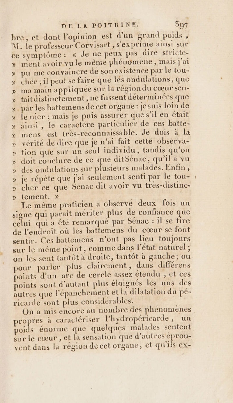 bre, et dont l'opinion est d’un grand poids , M. le professeur Corvisart, s'exprime ainsi sur ce symptôme: « Je ne peux pas dire stricte- s ment avoir vu le même phénomène, mais J'ai » pu me convaincre de sonexistence par le tou- » cher; il peut se faire que Îles ondulations, que » ma main appliquée sur la région du cœur sen- » taitdistinctement , ne fussent déterminées que ». par les battemensde cet organe: je suis loin de » le nier ; mais je puis assurer que s’il en était y» ainsi, le caractère particulier de ces batte- 5 mens est très-reconnaissable. Je dois a la » vérité de dire que je n’at fait cette observa- » tion que sur un seul individu, tandis qu’on y doit conclure de ce que ditSénac, qu’il a vu y» des ondulations sur plusieurs malades. Enfin , » je répète que j'ai seulement senti par le tou- »y cher ce que Senac dit avoir vu tres-distinc- »y tement. » Le même praticien a observé deux fois un signe qui parait mériter plus de confiance que celui qui a été remarqué par Sénac : il se tire de l'endroit où les battemens du cœur se font sentir. Ces battemens n’ont pas lieu toujours sur le même point, comme dans l’état naturel ; on les sent tantôt à droite, tantôt à gauche; ou pour parler plus clairement , dans différens points d’un arc de cercle assez étendu , et ces points sont d'autant plus éloignés les uns des autres que l’'épanchement et la dilatation du peé- ricarde sont plus considerables. On à mis encore au nombre des phénomènes propres à caractériser l’hydropéricarde, un poids énorme que quelques malades sentent sur le cœur , et la sensation que d’autres éprou- vent dans la région de cet organe, et qu'ils ex-