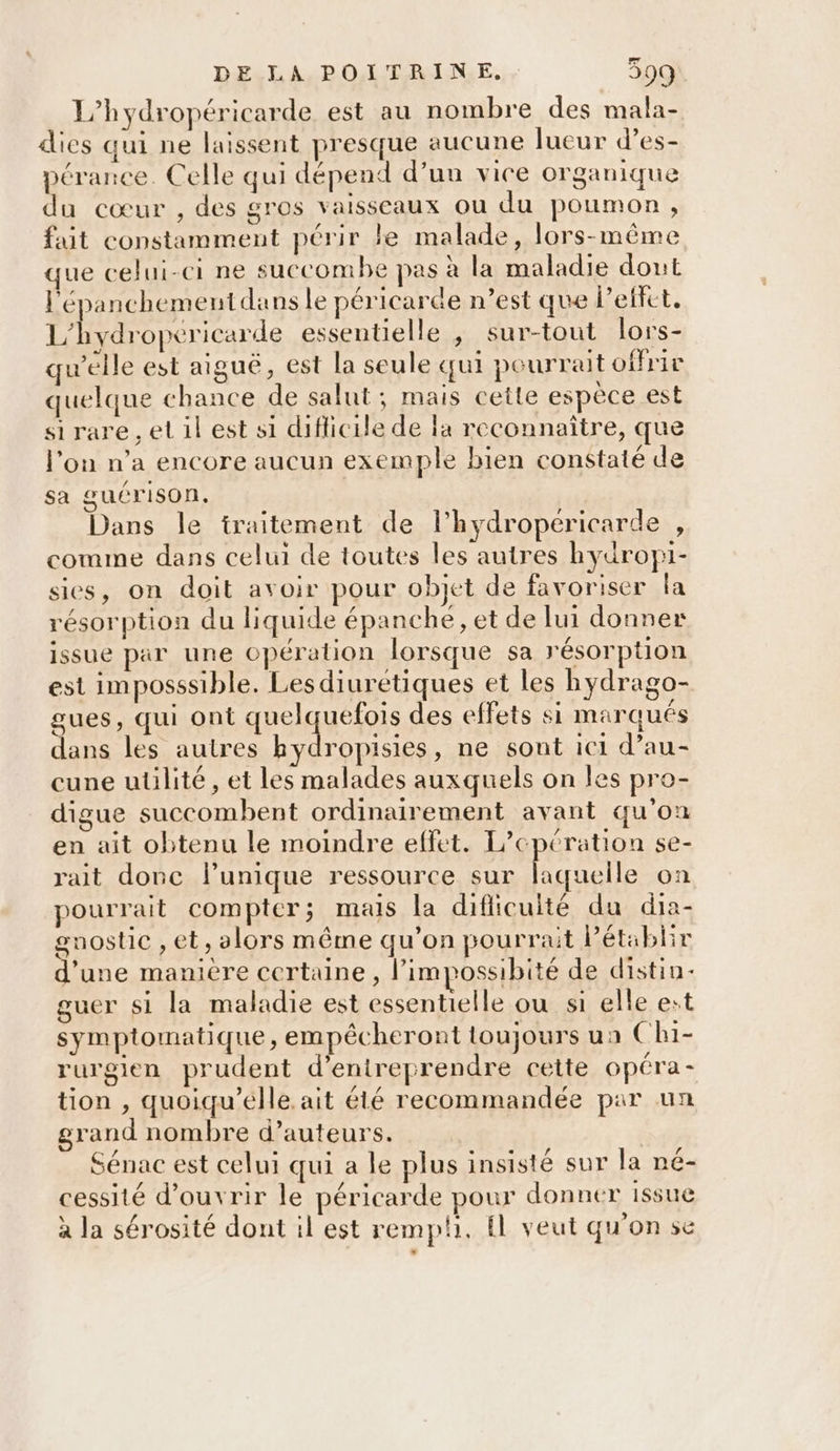 L’hydropéricarde est au nombre des mala- dies qui ne laissent presque aucune lueur d’es- pérance. Celle qui dépend d’un vice organique du cœur , des gros vaisseaux ou du poumon, fait constamment périr le malade, lors-même que celui-ci ne succombe pas à la maladie dout l'épanchement dans le péricarde n’est que l'effet. L'hydropeéricarde essentielle ,; sur-tout lors- qu’elle est aiguë, est la seule qui pourrait offrir quelque chance de salut; mais cette espèce est si rare , el il est si difficile de lx reconnaître, que l’on n’a encore aucun exemple bien constaté de sa guérison, Dans le traitement de l’hydropéricarde , comme dans celui de toutes les autres hydropi- sies, on doit avoir pour objet de favoriser la résorption du liquide épanche, et de lui donner issue par une opération lorsque sa résorption est imposssible. Lesdiuretiques et les hydrago- gues, qui ont quelquefois des effets si marqués dans les autres er ET ne sout ic1 d’au- cune uülité , et les malades auxquels on les pro- digue succombent ordinairement avant qu'on en ait obtenu le moindre effet. L’cpération se- rait donc l'unique ressource sur laquelle on pourrait compter; mais la diflicuité du dia- gnostic , et, alors même qu'on pourrait Pétablir d’une manière certaine, l’impossibité de distin- guer si la maladie est essentielle ou si elle est symptomatique, empêcheront toujours ua Ch1- rurgien prudent d'entreprendre cette opéra- tion , quoiqu’élle ait été recommandée par un grand nombre d’auteurs. | Sénac est celui qui a le plus insisté sur la né- cessité d'ouvrir le péricarde pour donner issue à la sérosité dont il est remph. fl veut qu'on se