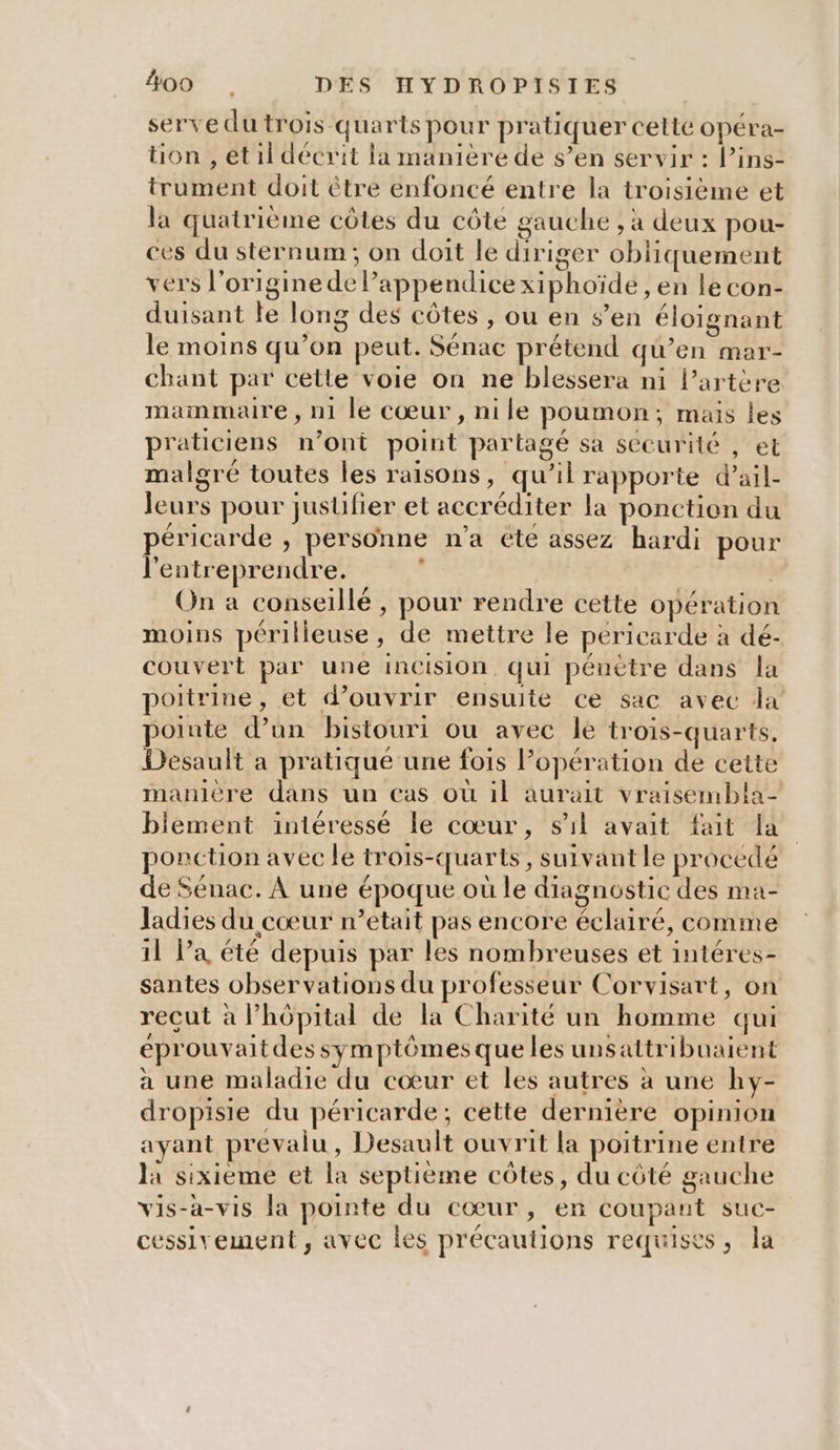 serve du trois quarts pour pratiquer celte opéra- tion , et il décrit la manière de s’en servir : l’ins- trument doit être enfoncé entre la troisième et la quatrième côtes du côte gauche , à deux pou- ces du sternum ; on doit le diriger obliquement vers l'origine de lappendice xiphoïde , en le con- duisant le long des côtes , ou en s’en éloignant le moins qu’on peut. Sénac prétend qu’en mar- chant par cette voie on ne blessera ni l'artère. mammaire, n1 le cœur, nile poumon; mais les praticiens n’ont point partagé sa sécurité , et malgré toutes les raisons, qu’il rapporte d’ail- leurs pour jusüfier et accréditer la ponction du péricarde , personne n'a éte assez hardi pour l'entreprendre. ° On a conseillé , pour rendre cette opération moins périlieuse, de mettre le péricarde à dé- couvert par une incision, qui pénètre dans la poitrine, et d’ouvrir ensuite ce sac avec da poiute d’un bistouri ou avec le trois-quarts. Desault a pratiqué une fois l'opération de cette manière dans un cas où il aurait vraisembla- biement intéressé le cœur, s'il avait fait fa ponction avec le trois-quarts, suivant le procédé de Sénac. À une époque où le diagnostic des ma- ladies du cœur n'etait pas encore éclairé, comme il l’a été depuis par les nombreuses et intéres- santes observations du professeur Corvisart, on recut à Phôpital de la Charité un homme qui éprouvaitdes symptômes que les unsattribuaient à une maladie du cœur et les autres à une hy- dropisie du péricarde; cette dernière opinion ayant prevalu , Desault ouvrit la poitrine entre la sixieme et la septième côtes, du côté gauche vis-a-vis la pointe du cœur, en coupant suc- cessivement , avec les précautions requises, la