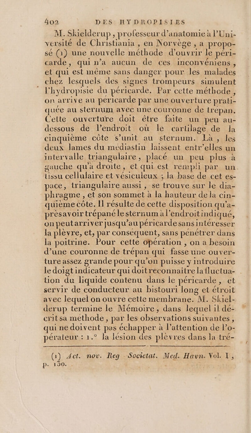 M. Skielderup , professeur d'anatomie à l’Uni- versité de Christiania , en Norvège , a propo- sé (1) une nouvelle méthode d'ouvrir le péri- carde, qui n’a aucun de ces inconvéniens, et qui est même sans danger pour les malades chez lesquels des signes trompeurs simulent l'hydropisie du péricarde. Par cette méthode, on arrive au péricarde par une ouverture prati- quée au sternum avec une Couronne de irepan. Cette ouverture doit être faite un peu au- dessous de lendroit où le cartilage de Ja cinquième côte s’unit au sternum. Là , les deux lames du médiastin laissent entr’elles un intervalle triangulaire, placé un peu plus à sauche qu’à droite, et qui est rempli par un tissu cellulaire et vésiculeux ; la base de cet es- pace, triangulaire aussi , se trouve sur le dia- phragme , et son sommet à la hauteur dela cin- quième côte. I résulte de cette disposition qu’a- prèsavoirtré pané le sternum à l’endroitindiqué, on peutarriver jusqu’au péricardesans intéresser la plèvre, et, par conséquent, sans pénétrer dans la poitrine. Pour cette opération , on a besoin d’une couronne de trépan qui fasse une ouver- ture assez grande pour qu’on puisse y introduire le doigt indicateur qui doitreconnaitre la fluctua- tion du liquide contenu dans le péricarde , et servir de conducteur au bistouri long et étroit avec lequel on ouvre cette membrane. M. Skiel- derup termine le Mémoire, dans lequel il dé- crit sa methode , par les observations suivantes, qui ne doivent pas échapper à l'attention de l’o- pérateur : 1.° la lésion des plèvres dans la tré- (Ga) Act. nov. Reg Socictat. Med. Havn. Vol. T, p. 190.
