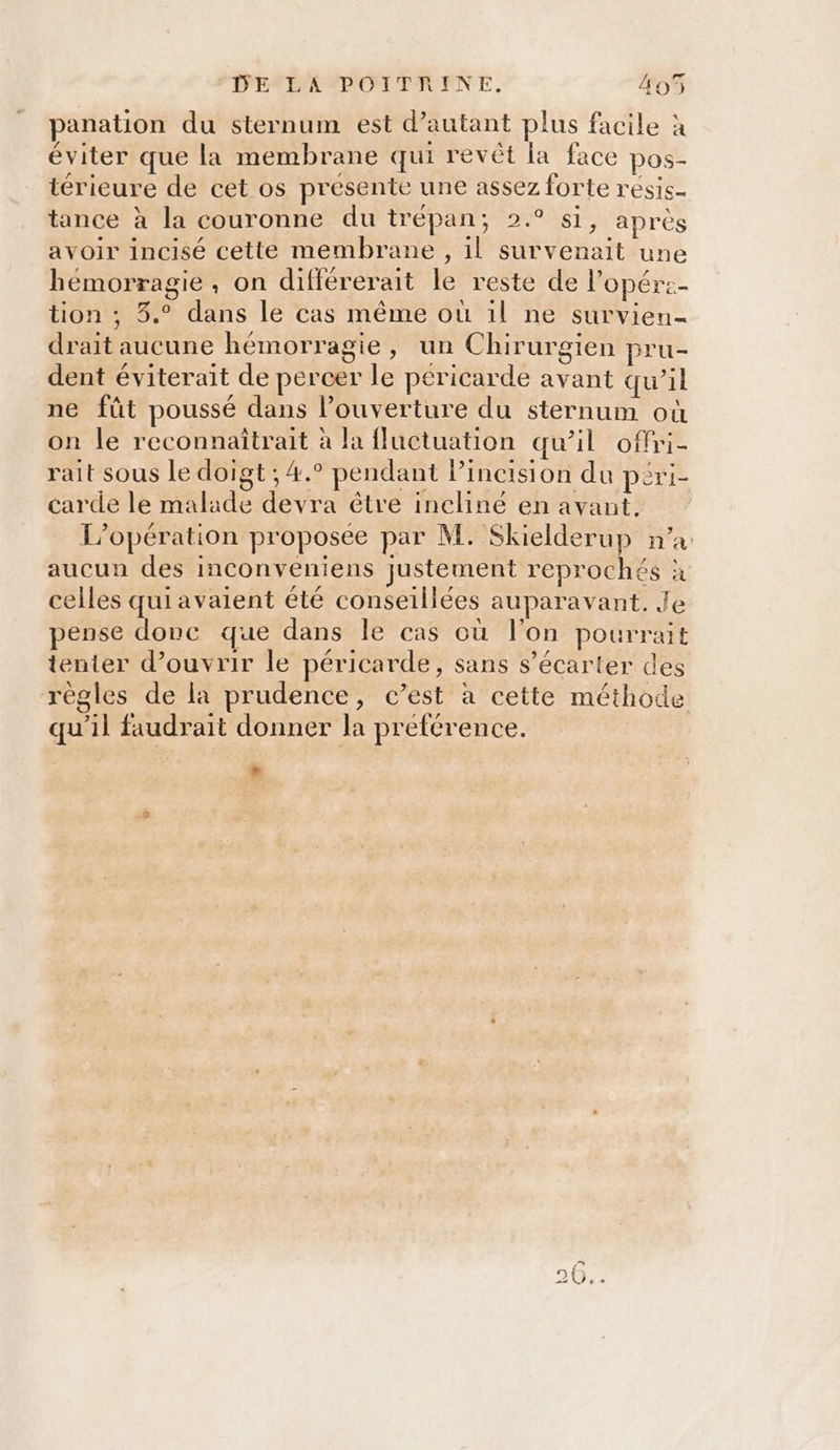 panation du sternum est d'autant plus facile à éviter que la membrane qui revêt la face pos- térieure de cet os présente une assez forte résis- tance à la couronne du trépan; 2.° si, après avoir incisé cette membrane , il survenait une hémorragie, on différerait le reste de l’opére- tion ; 3.° dans le cas même où 1l ne survien- drait aucune hémorragie, un Chirurgien pru- dent éviterait de percer le péricarde avant qu’il ne fût poussé dans l’ouverture du sternum où on le reconnaîtrait à la fluctuation qu’il offri- rait sous le doigt ; 4.° pendant lincision du péri- carde le malade devra être incliné en avant. L'opération proposée par M. Skielderup n’a aucun des inconveniens justement reprochés à celles qui avaient été conseillées auparavant. Je pense donc que dans le cas où l’on pourrait tenter d’ouvrir le péricarde, sans s’écarter des règles de la prudence, c’est à cette méthode qu’il faudrait donner la préférence. .