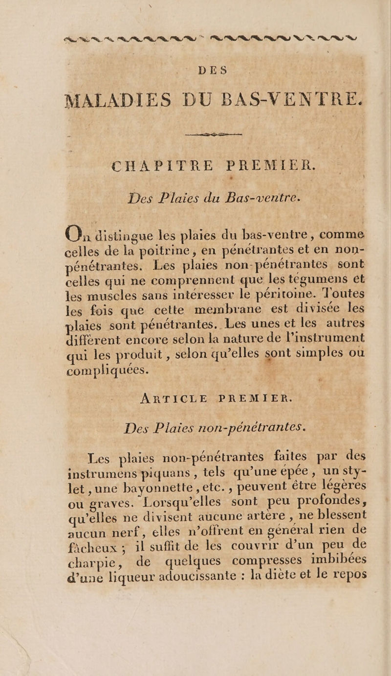 DES MALADIES DU BAS-VENTRE. CHAPITRE PREMIER. Des Plaies du Bas-ventre. O: distingue les plaies du bas-ventre, comme celles de la poitrine, en pénétrantes et en non- énétrantes. Les plaies non-pénétrantes sont celles qui ne comprennent que les tégumens et les muscles sans intéresser le péritoine. Toutes les fois que cette membrane est divisée les plaies sont pénétrantes.. Les unes et les autres différent encore selon la nature de l’instrument qui les produit , selon qu’elles sont simples ou compliquées. | | #4 ARTICLE PREMIER. Des Plaies non- pénétrantes. Les plaies non-pénétrantes faites par des instrumens piquans , tels qu’une épée, un sty- let ,une bayonnette , etc. , peuvent être légères ou graves. Lorsqu’elles sont peu profondes, qu'elles ne divisent aucune artere , ne blessent aucun nerf, elles w’offrent en général rien de fàcheux ; il suffit de les couvrir d’un peu de charpie, de quelques compresses imbibées d’une liqueur adoucissante : la diète et le repos