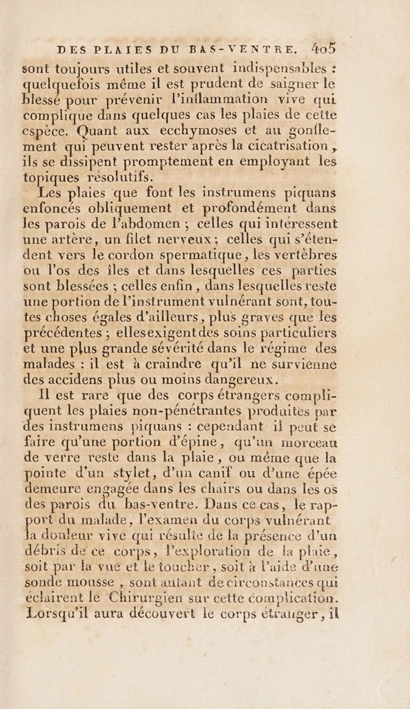 sont toujours utiles et souvent indispensables : quelquefois même il est prudent de saigner le blessé pour prévenir l’inflammation vive qui complique dans quelques cas les plaies de cette espèce. Quant aux ecchymoses et au gonfle- ment qui peuvent rester après la cicatrisation , ils se dissipent promptement en employant les topiques resolutifs. | Les plaies que font les instrumens piquans enfoncés obliquement et profondément dans les parois de l’abdomen ; celles qui intéressent une artère, un filet nerveux; celles qui s’éten- dent vers le cordon spermatique, les vertèbres ou l'os des îles et dans lesquelles ces parties sont blessées ; celles enfin , dans lesquelles reste une portion de l'instrument vulnérant sont, tou- tes choses égales d’ailleurs, plus graves que les précédentes ; ellesexigentdes soins particuliers et une plus grande sévérité dans le régime des malades : il est à craindre qu’il ne survienne des accidens plus ou moins dangereux. Il est rare que des corps étrangers compli- quent les plaies non-pénétrantes produites par des instrumens piquans : cependant il peut se faire qu’une portion d’épine, qu’un morceau de verre reste dans la plaie, où même que la pointe d’un stylet, d’un canif ou d’une épée demeure engagée dans les chairs où dans les os des parois du bas-ventre. Dans cecas, le rap- ort du malade, l'examen du corps vulnérant la douleur vive qui résulie de la présence d’un débris de ce corps, lexploration de la plaie, soit par ka vuëé et le toucher, soit à l’aide d’une sonde mousse , sont autant de circonstances qui eclairent le Chirurgien sur cette Complication. Lorsqu'il aura découvert le corps étrauger , ïl