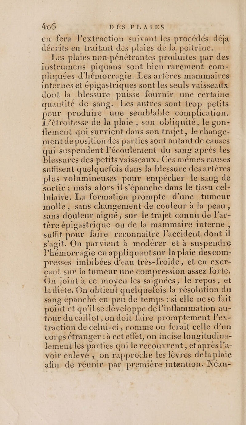 en fera l’extraction suivant les procédés déja décrits en traitant des plaies de la poitrine. Les plaies non-pénétrantes produites par des instrumens piquans sont bien rarement com- pliquées d'hémorragie. Les artères mammaires internes et épigastriques sont les seuls vaisseaitx dont la blessure puisse fournir une certaine quantité de sang. Les autres sont trop petits pour produire une semblable complication. i/étroitesse de la plaie , son obliquité, le gon- flement qui survient dans son trajet, le change- ment de position des parties sont autant de causes qui suspendent l’écoulement du sang après les blessures des petits vaisseaux. Ces mêmes causes suffisent quelquefois dans la blessure des arteres plus volumineuses pour empêcher le sang de sorlr ; mais alors il s’'épanche dans le tissu cel- lulaire. La formation prompte d’une tumeur molle, sans changement de couleur à la peau, sans douleur aiguë, sur le trajet connu de l’ar- tère épigastrique ou de la mammaire interne , suffit pour faire reconnaître l’accident dont il s'agit. On parvient à modérer et à suspendre l’hémorragie en appliquantsur la plaie des com- presses imbibées d’eau tres-froide, et en exer- cant sur la tumeur une compression assez forie. On joint à ce moyen les saignées , le repos, et la dicte, On obtient quelquefois la résolution du sang épanché en peu de temps : si elle nese fait point et qu’ilse développe de l'inflammation au- iour du caillot , on doit faire promptement Pex- traction de celui-ci, comme on ferait celle d’un corps étranger : à cet effet, on incise longitudina- lement les parties qui le recouvrent, etaprès Pa- voir enlevé , on rapproche les lèvres dela plaie afin de réunir par première intention. Néan-