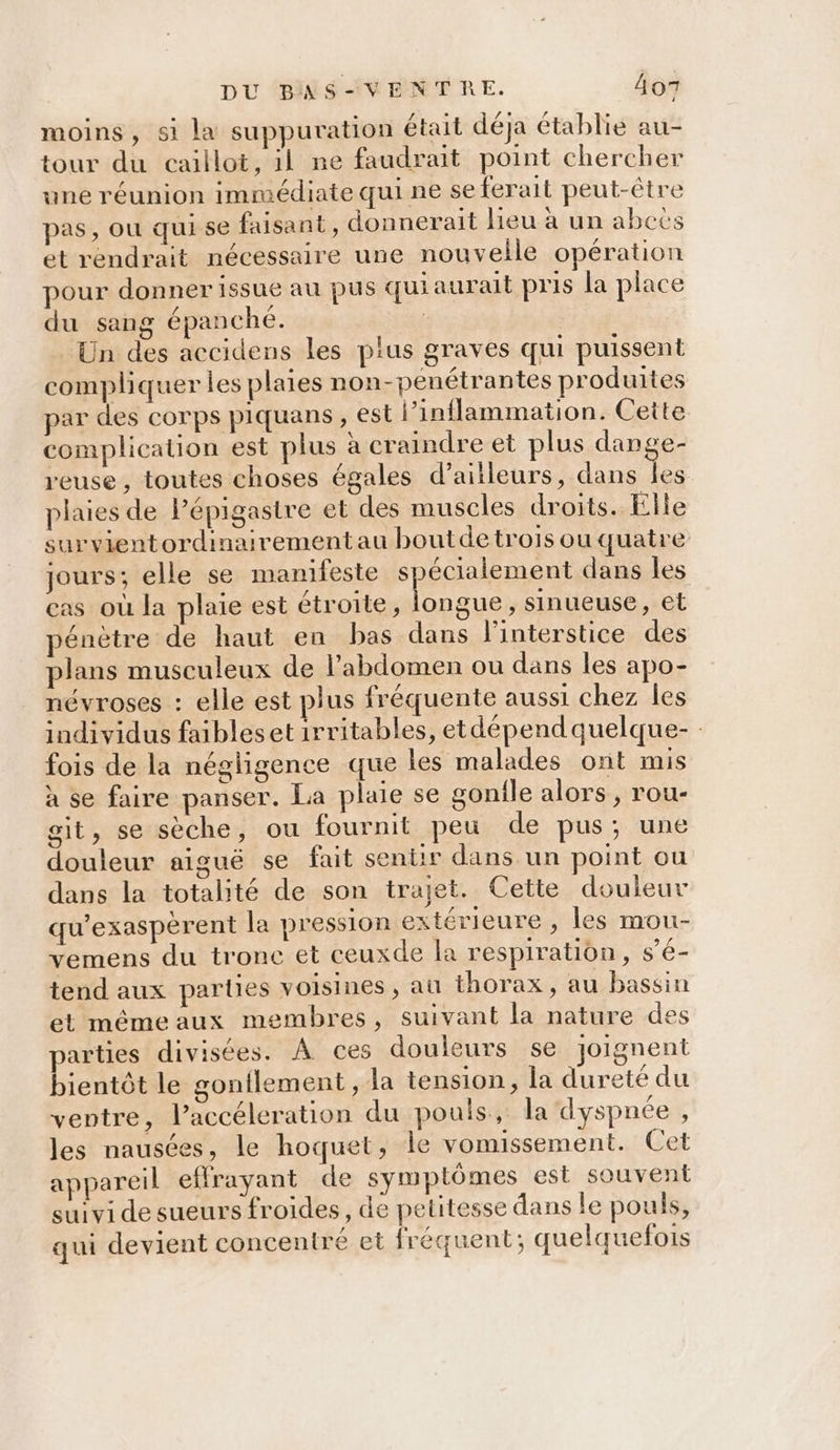 DU BINSVENTRE. Âo7 moins, si la suppuration était déja établie au- tour du caillot, il ne faudrait point chercher une réunion immédiate qui ne se ferait peut-être pas, ou qui se faisant, donnerait lieu à un abcës et rendrait nécessaire une nouvelle opération pour donner issue au pus quiaurait pris la place du sang épanche. | | Un des accidens les plus graves qui puissent compliquer les plaies non-penétrantes produites par des corps piquans , est l’inflammation. Cette complication est plus à craindre et plus dange- reuse , toutes choses égales d’aitleurs, dans Îles plaies de Pépigastre et des muscles droits. Elle survientordinairementau bout de trois ou quatre jours; elle se manifeste AAA dans les cas où la plaie est étroite, longue, sinueuse , et pénètre de haut en bas dans l'interstice des plans musculeux de l'abdomen ou dans les apo- névroses : elle est plus fréquente aussi chez Îles individus faibleset irritables, etdépendquelque- fois de la négligence que les malades ont mis à se faire panser. La plaie se gonile alors, rou- git, se sèche, ou fournit peu de pus; une douleur aiguë se fait senür dans un point ou dans la totalité de son trajet. Cette douleur qu'exasperent la pression extérieure , les mou- vemens du tronc et ceuxde la respiration, s’é- tend aux parties voisines , aûl thorax, au bassin et mémeaux membres, suivant la nature des parties divisées. À ces douleurs se joignent bientôt le gonilement , la tension, la dureté du ventre, laccéleration du pouls, la dyspnée , les nausées, le hoquet, le vomissement. Cet appareil effrayant de symptômes est souvent suivi de sueurs froides, de petitesse dans le pouls, qui devient concentré et fréquent; quelquefois