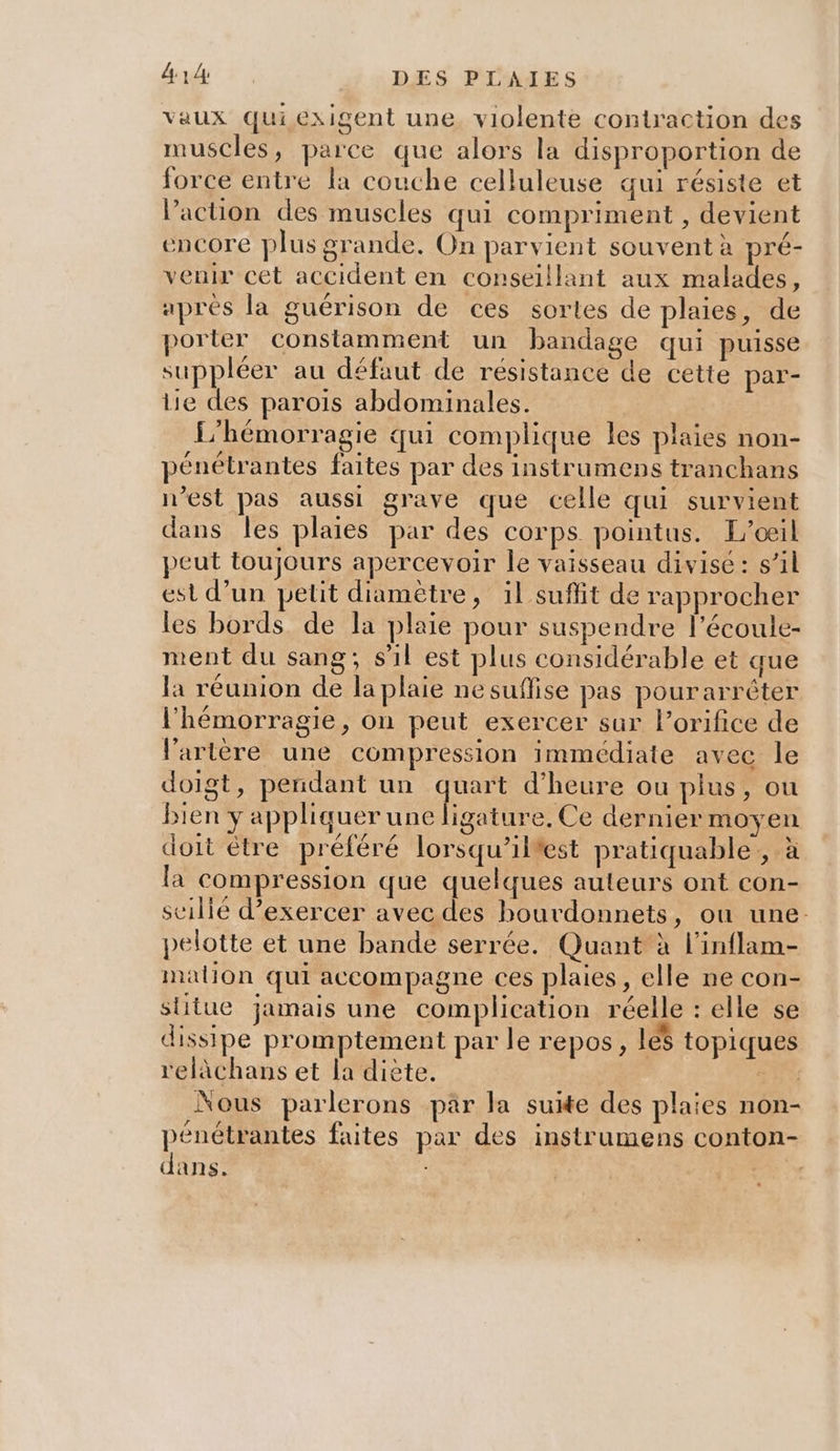 vaux quiexigent une, violente contraction des muscles, parce que alors la disproportion de force entre la couche celluleuse qui résiste et l’action des muscles qui compriment , devient encore plus grande. On parvient souvent à pré- venir cet accident en conseillant aux malades, aprés la guérison de ces sortes de plaies, de porter constamment un bandage qui puisse suppléer au défaut de résistance de cette par- lie des parois abdominales. | L'hémorragie qui complique les plaies non- pénétrantes faites par des instrumeps tranchans n’est pas aussi grave que celle qui survient dans les plaies par des corps pointus. L'oeil peut toujours apercevoir le vaisseau divisé: s’il est d’un petit diamètre, il suffit de rapprocher les bords de la plaie pour suspendre l’écoule- ment du sang; sil est plus considérable et que la réunion de la plaie ne suffise pas pourarrêter l’hémorragie, on peut exercer sur lorifice de l'artère une compression immédiate avec le doigt, pendant un ques d'heure ou plus, ou bien y appliquer une ligature. Ce dernier moyen doit être préféré lorsqu’iltest pratiquable,, à la compression que quelques auteurs ont con- scilié d'exercer avec des bourdonnets, ou une. pelotte et une bande serrée. Quant à l’inflam- malion qui accompagne ces plaies, elle ne con- stitue jamais une complication réelle : elle se dissipe promptement par le repos, les topiques relàächans et la diète. Su Nous parlerons par la suite des plaies non- PRES faites par des instrumens conton- dans. : Rx