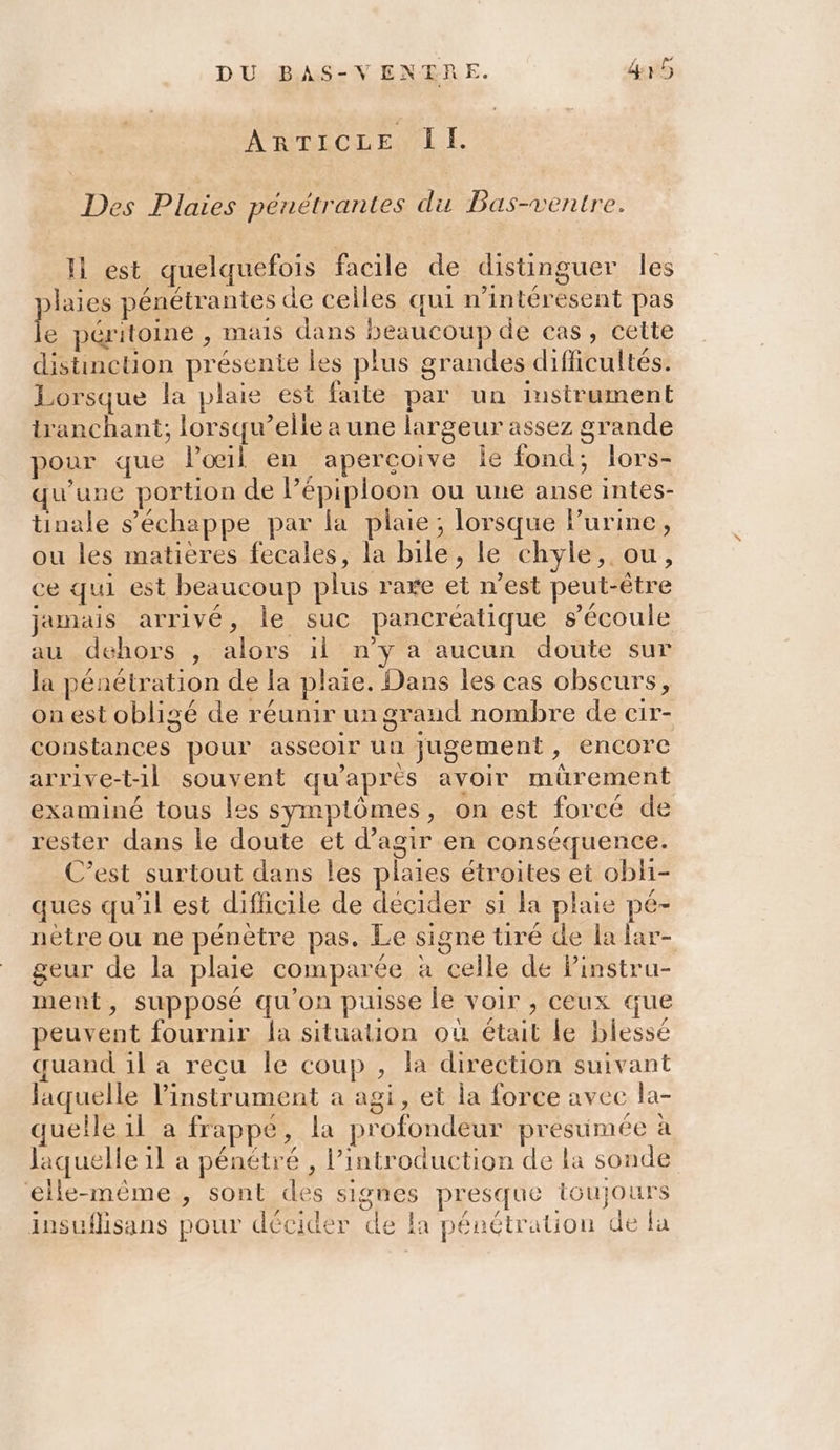 ARTICLE Il. Des Plaies penétrantes du Bas-ventre. Il est quelquefois facile de distinguer les plaies pénétrantes de celles qui n’intéresent pas ke péritoine , mais dans beaucoup de cas, cette distinction présente les plus grandes difficultés. Lorsque la plaie est faite par un instrument tranchant; lorsqu’elle a une largeur assez grande pour que l'oeil en aperçoive le fond; lors- qu'une portion de lépiploon ou une anse intes- tinale s'échappe par la plaie; lorsque lurine, ou les matières fecales, la bile, le chyle, ou, ce qui est beaucoup plus rare et n’est peut-être jamais arrivé, le suc pancréatique s'écoule au dehors , alors il n’y a aucun doute sur la pénétration de la plaie. Dans les cas obscurs, on est obligé de réunir un grand nombre de cir- constances pour asseoir un jugement, encore arrive-t-1l souvent qu’aprés avoir mürement examiné tous les symptômes, on est forcé de rester dans le doute et d'agir en conséquence. C’est surtout dans les plaies étroites et obli- ques qu'il est difhicile de décider si la plaie pé- nètre ou ne pénètre pas. Le signe tiré de la lar- geur de la plaie comparée à celle de Pinstru- ment, supposé qu'on puisse le voir , ceux que peuvent fournir la situation où était le blessé quand il a recu le coup , la direction suivant laquelle l'instrument a agi, et la force avec la- quelle il a frappé, la profondeur presumée à laquelle 1l a pénétré , l'introduction de la sonde elle-même, sont des signes presque toujours insuflisans pour décider de la pénétration de la