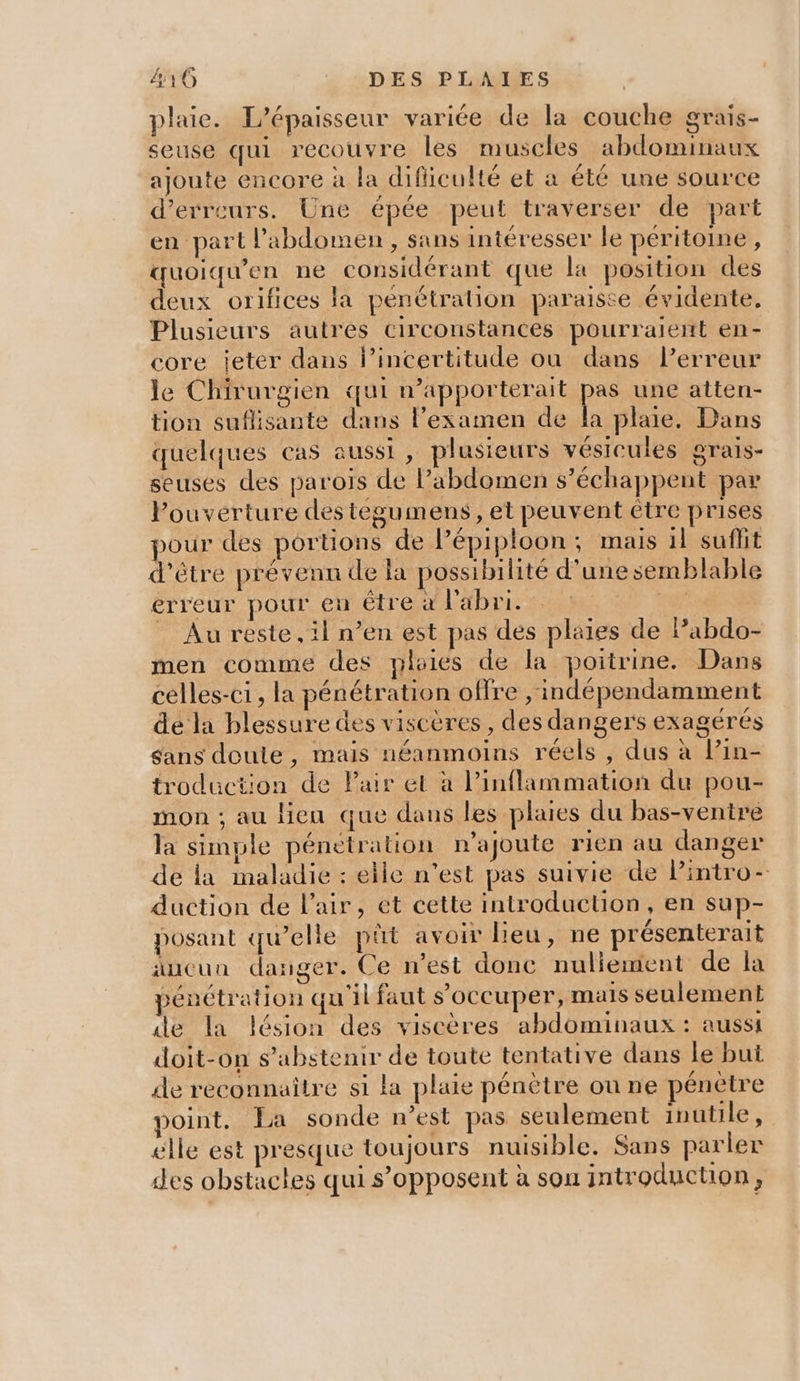 plaie. L’épaisseur variée de la couche grais- seuse qui recouvre les muscles abdominaux ajoute encore à la dificulté et a été une source d'erreurs. Une épée peut traverser de part en part l'abdomen , sans intéresser le péritoine, quoiqu’en ne considérant que la position des deux orifices la pénétration paraiste évidente, Plusieurs autres circonstances pourraient en- core jeter dans l’incertitude où dans l’erreur le Chirurgien qui n’apporterait pr une atten- tion suflisante dans l’examen de la plaie. Dans quelques cas aussi , plusieurs vésicules grais- seuses des paroiïs de l'abdomen s’échappent par Pouverture destegumens, et peuvent être prises our des portions de lépiploon; mais il suffit d’être prévenu de li possibilité d’une semblable erreur pour en être à l'abri. ie _ Au reste, il n’en est pas des plaies de Pabdo- men comme des ploies de la poitrine. Dans celles-ci, la pénétration offre ,'indépendamment de la blessure des viscères , des dangers exagérés sans doute, mais néanmoins réels, dus à lin- troduction de Pair et à l’inflammation du pou- mon ; au lieu que dans les plaies du bas-ventre la simple pénétration n’ajoute rien au danger de la maladie : elle n’est pas suivie de Pintro- duction de l'air, et cette introduction, en sup- posant qu’elle pût avoir lieu, ne présenterait aucun danger. Ce n’est donc nuliement de la pénétration qu'il faut s'occuper, mais seulement de la lésion des viscères abdominaux : aussi doit-on s'abstenir de toute tentative dans le but de reconnaitre si la plaie pénètre ou ne pénètre soint, La sonde n’est pas seulement inutile, elle est presque toujours nuisible. Sans parler des obstactes qui s’opposent à sou introduction,