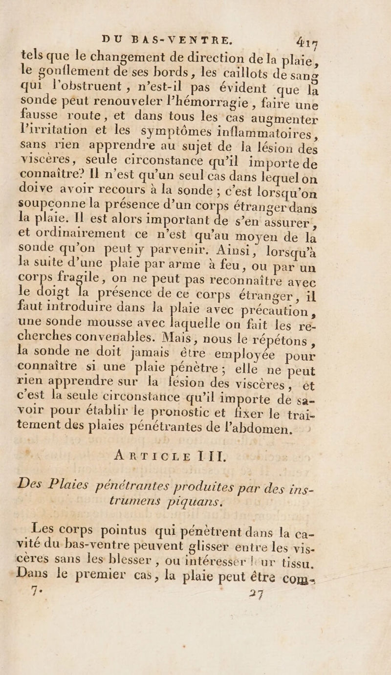 tels que le changement de direction de la plaie, le gonflement de ses bords, les caillots de sang qui l’obstruent , n’est-il pas évident que la sonde péut renouveler l’hémorragie , faire une fausse route, et dans tous les cas augmenter lPirritation et les sympiômes inflammatoires, sans rien apprendre au sujet de la lésion des viscères, seule circonstance qu’il importe de connaître? [Il n’est qu’un seul cas dans lequel on doive avoir recours à la sonde ; c’est lorsqu'on soupconne la présence d’un corps étranger dans la plaie. Il est alors important de s’en assurer , et ordinairement ce n’est qu’au moyen de la sonde qu’on peut y parvenir, Ainsi, lorsqu’à la suite d’une plaie par arme à feu, ou par un corps fragile, on ne peut pas reconnaître avec le doigt la présence de ce corps étranger, ïl faut introduire dans la plaie avec précaution, une sonde mousse avec laquelle on fait les re- cherches convenables. Mais, nous le répétons , la sonde ne doit jamais être employée pour connaître si une plaie pénètre; elle ne peut rien apprendre sur la lésion des viscères -'êt c'est la seule circonstance qu’il importe de sa- voir pour établir le pronostic et fixer le trai- tement des plaies pénétrantes de l'abdomen. . ARTICLE III. Des Plaies pénétrantes produites par des ins- | trumens piquans. Les corps pointus qui pénètrent dans la ca- vité du bas-ventre peuvent glisser entre les vis- cères sans les blesser , ou intéresser lur issu. Dans le premier cas, la plaie peut être com 7° | 27