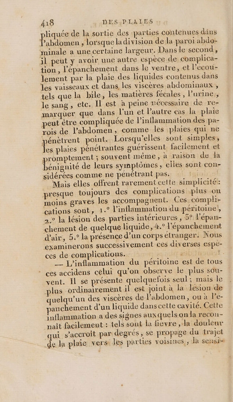 liquée de la sortie des ‘parties contenues däns AU , lorsque la division de la paroi abdo- minale a une certaine largeur. Dans le second, il peut y avoir une autre espèce de complica- tion , l'épanchement dans le ventre, et l’ecou- lement par la plaie des liquides contenus dans les vaisseaux et dans les viscères abdominaux , tels que la bile, les matières fécales , l'urine, le sang, etc. Il est à peine nécessaire de re- marquer que dans l'un et Pautre cas la plaie peut être compliquée de l’inflammation des pa- rois de l’abdomen, comme les plaies qui ne pénètrent point. Lorsqu'elles sont simples, LE plaies pénétrantes guérissent facilement et promptement ; souvent même, à raison de fa Done de leurs symptômes, elles sont con- sidérées comme ne pénétrant pas. | Mais elles offrent rarement celte simplicité: presque toujours des complications plus ou moins graves les accompagnent. Ces compli- cations sont, 1.° l’inflammation du péritoine, .° la lésion des parties intérieures , 5° l'épan- chement de quelque liquide, #.° l'épanchement d'air, 5.° la présence d’un corps etranger. Nous examinerons successivement ces diverses espe- ces de complications. gs +. __ j/inflammation du péritoine est de tous ces accidens célui qu’on observe le plus sou- vent. Il se présente quelquefois seul ; mais le plus ordinairement il est joint à la lésion de quelqu'un des viscères de l’abdomen, ou à Pe- anchement d’un liquide dans cette cavité. Ceite inflammation a des signes aux quels on la recon- naît facilement : tels sont la fievre ,la douleur qui s'accroit par degrés, se propage du trajet _de la plaie vers les parties voisines , Ja sensi=