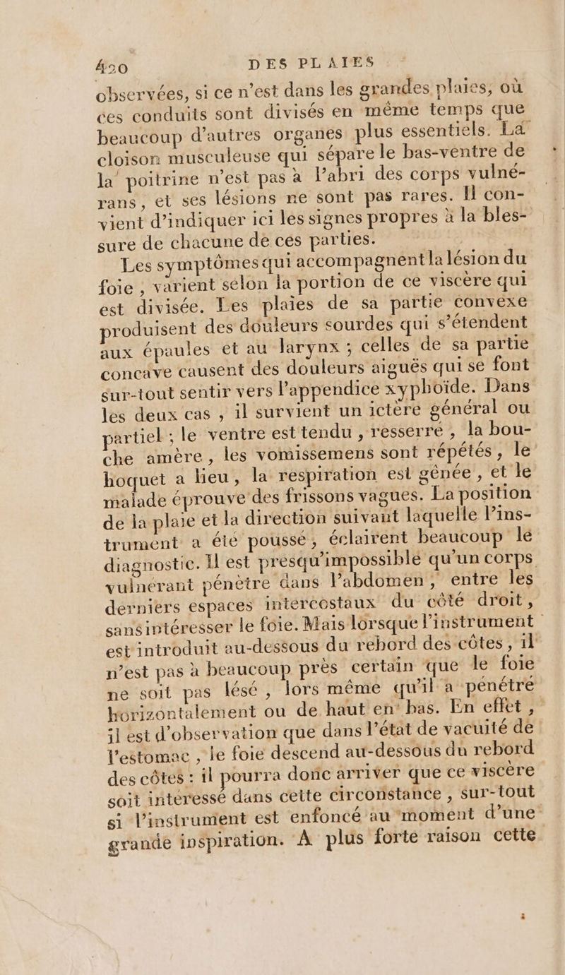 observées, si ce n’est dans les grandes plaies, où ces conduits sont divisés en même temps que beaucoup d’autres organes plus essentiels: SEM cloison musculeuse qui sépare le bas-ventre de la poitrine n'est pas à l’abri des corps vulné- rans, et ses lésions re sont pas rares. Il con- vient d'indiquer ici les signes propres à la bles- sure de chacune de cés partes. Les symptômes qui accompagnent la lésion du foie , varient selon la portion de ce viscère qui est divisée. Les plaies de sa partie convexe produisent des douleurs sourdes qui s'étendent aux épaules et au larynx ; celles de sa partie concave causent des douleurs aiguës qui se font sur-tout sentir vers l’appendice xyphoïde. Dans les deux cas , il survient un ictère général ou partiel ; le ventre est tendu , resserre , la bou- che amère, les vomissemens sont répétés, le hoquet a lieu, la respiration esl génée , et le malade éprouve des frissons vagues. La position de la plaie et la direction suivant laquelle l’ins- trument a été poussé, éclairent beaucoup le diagnostic. Il est presqu'impossiblé qu'un corps vuinérant pénètre dans l'abdomen, entre les derniers espaces Intércostaux du côté droit, sansintéresser le foie. Mais lorsque l'instrument est introduit au-dessous du rebord des côtes, 1} n’est pas à beaucoup près certain que le foie ne soit pas lésé, lors méme qu'il a pénétre horizontalement ou de haut en’ has. En eflet, =] est d'observation que dans l’état de vacuité de l'estomac , le foie descend au-dessous du rebord des côtes : il pourra dore arriver que ce viscère soit interessé dans cette circonstance , sur-tout si l'instrument est enfoncé au moment d’une grande inspiration. À plus forte raison cette