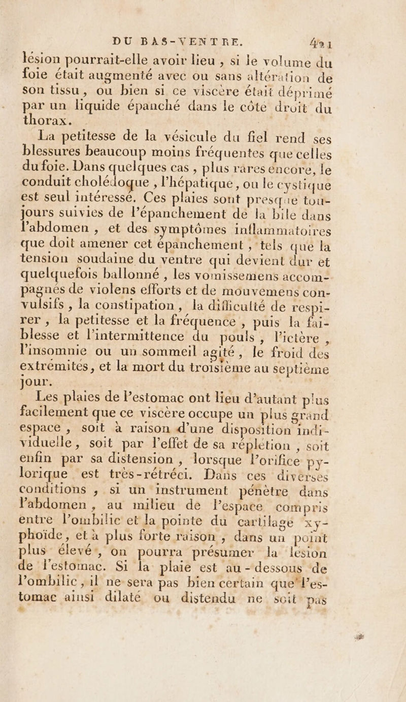 lésion pourrait-elle avoir lieu , si le volume du foie était augmenté avec ou sans altération de son tissu, ou bien si ce viscère était déprimé par un liquide épanché dans le côté droit du thorax. ARE La petitesse de la vésicule du fiel rend çes blessures beaucoup moins fréquentes que celles du foie. Dans quelques cas , plus rares encore, le conduit cholédoque , hépatique, ou le cystique est seul intéressé. Ces plaies sont presque tou jours suivies de l’épanchement de la bile dans l'abdomen , et des symptômes inflammatoires que doit amener cet épanchement , ‘tels qué la tension soudaine du ventre qui devient dur et quelquefois ballonné , les vomissemens accom- pagaés de violens efforts et de mouvemens con- vulsifs , la constipation, la dificulté de r'espi- rer , la petitesse et la fréquence , puis la fai- blesse et l’intermittence du pouls, l'ictère , l’insomnie ou un sommeil agité , le froid des extremites, et la mort du troisieme au septième jour. Les plaies de Pestomac ont lieu d'autant p'us facilement que ce viscère occupe un plus grand espace , soit à raison d’une disposition indi- viduelle, soit par l'effet de sa réplétion , soit enfin par sa distension , lorsque lorifice Py- lorique ‘est très-rétréci. Dans ces diverses conditions ,; si un instrument pénètre dans VPabdomen , au milieu de Pespace compris entre l’ombilic et la pointe du cartilage xy- phoïde , et à plus forte raison ; dans un point plus élevé*, on pourra présumer Ja lésion de l'estomac. Si la plaie est au - dessous de l’ombilic ; il ne sera pas bien certain quel’es- tomac ainsi dilaté ou distendu ne soit pus