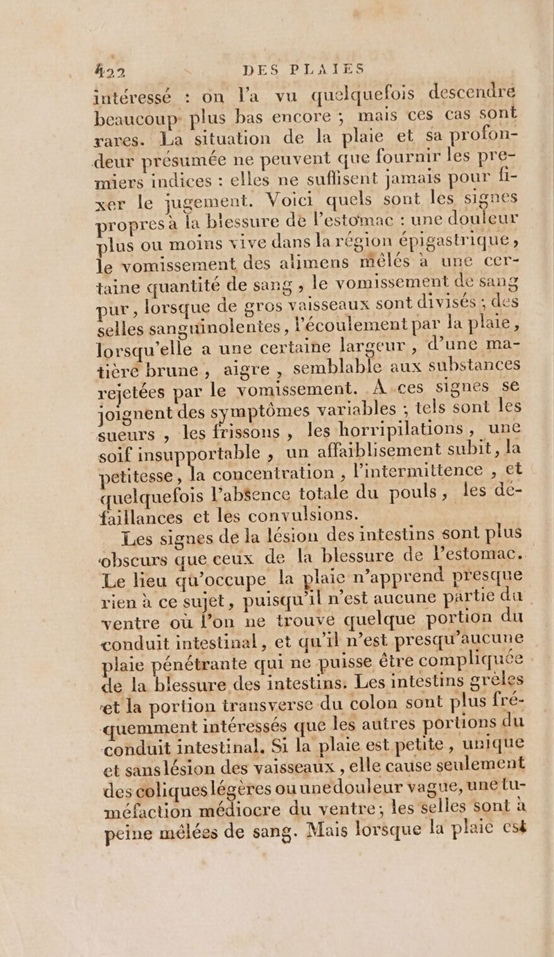 &amp;22 DES PLAIES intéressé : on l'a vu quelquefois descendre beaucoup: plus bas encore ; mais ces cas sont rares. La situation de la plaie et sa profon- deur présumée ne peuvent que fournir les pre- miers indices : elles ne suffisent jamais pour fi- xer le jugement. Voici quels sont les signes propres à la biessure de l'estomac : une douleur plus ou moins vive dans la région épigastrique ; le vomissement des aîimens mélés à une cer- taine quantité de sang ; le vomissement de sang pur, lorsque de gros vaisseaux sont divisés ; des selles sanguinolentes , l'écoulement par la plaie, lorsqu'elle a une certaine largeur , d’une ma- tièré brune, aigre , semblable aux substances rejetées par le vomissement. À ces signes se joignent des symptômes variables ; tels sont les sueurs , les frissons , les horripilations, une soif LAUPPOTEES &gt; LU affaiblisement subit, la petitesse, la concentration , l’intermittence , Et quelquefois l’abéence totale du pouls, les de- faillances et les convulsions. Les signes de la lésion des intestins sont plus obscurs que ceux de la blessure de l’estomac. Le lieu qu’occupe la plaie n’apprend presque rien à ce sujet, puisqu'il n’est aucune partie da. ventre où l’on ne trouve quelque portion du conduit intestinal, et qu’il n’est presqu’aucune plaie pénétrante qui ne puisse être compliquée de la blessure des intestins: Les intestins grèles et la portion transverse du colon sont plus fré- quemment intéressés que Îles autres portions du conduit intestinal. Si la plaie est petite, unique et sans lésion des vaisseaux , elle cause seulement des coliques légères ouunedouleur vague, une tu- méfaction médiocre du ventre; les selles sont à peine mélées de sang. Mais lorsque la plaie esk